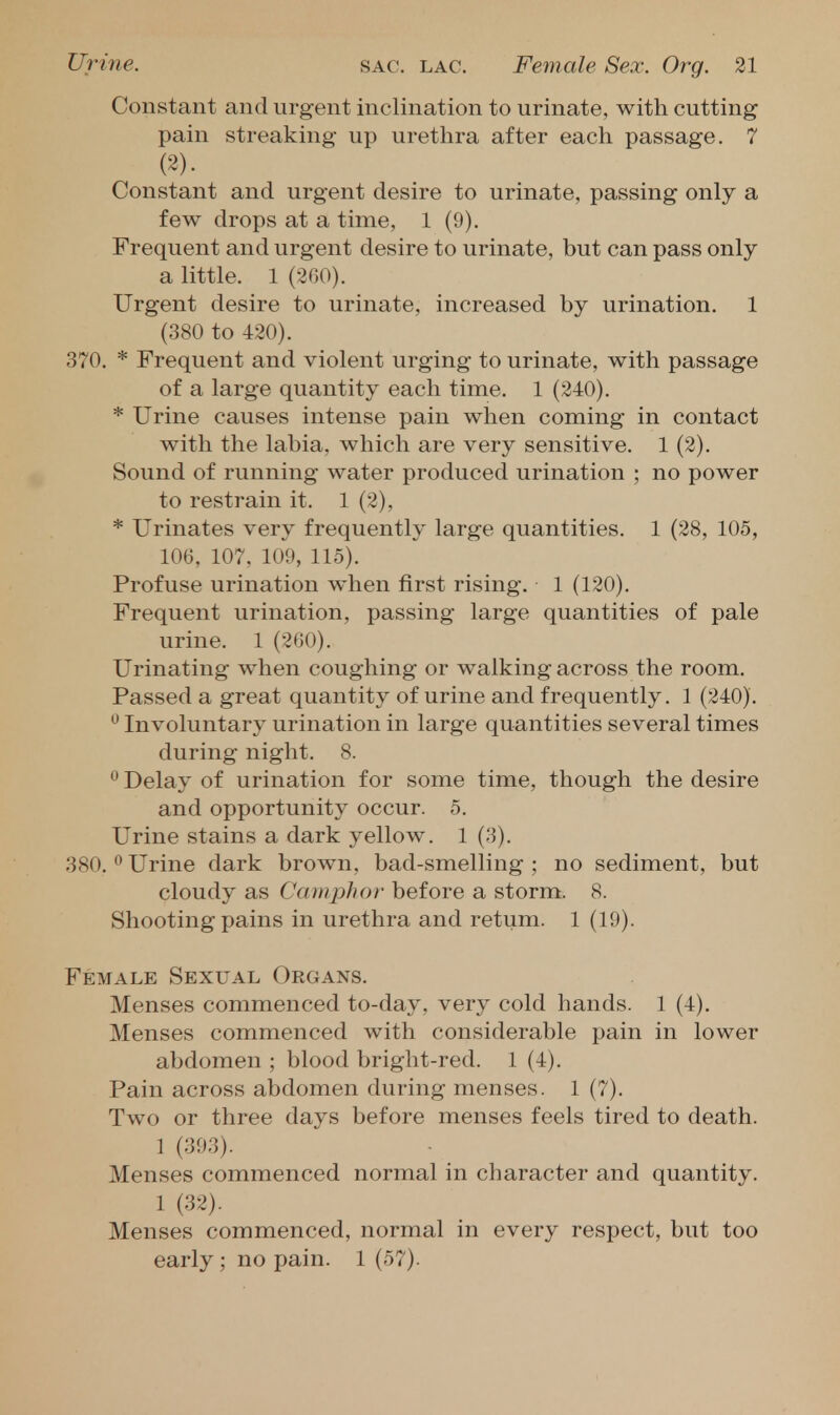 Constant and urgent inclination to urinate, with cutting pain streaking up urethra after each passage. 7 (2). Constant and urgent desire to urinate, passing only a few drops at a time, 1 (9). Frequent and urgent desire to urinate, but can pass only a little. 1 (-200). Urgent desire to urinate, increased by urination. 1 (380 to 420). 370. * Frequent and violent urging to urinate, with passage of a large quantity each time. 1 (240). * Urine causes intense pain when coming in contact with the labia, w^iich are very sensitive. 1 (2). Sound of running water produced urination ; no power to restrain it, 1 (2), * Urinates very frequently large quantities. 1 (28, 105, 106. 107, 109, 115). Profuse urination when first rising. 1 (120). Frequent urination, passing large quantities of pale urine. 1 (200). Urinating when coughing or walking across the room. Passed a great quantity of urine and frequently. 1 (240). ^ Involuntary urination in large quantities several times during night. 8.  Delay of urination for some time, though the desire and opportunity occur. 5. Urine stains a dark yellow. 1 (3). 380. 0 Urine dark brown, bad-smelling ; no sediment, but cloudy as Camphor before a storm. 8. Shooting pains in urethra and retum. 1 (19). Female Sexual Organs. Menses commenced to-day, very cold hands. 1 (4). Menses commenced with considerable pain in lower abdomen ; blood bright-red. 1 (4). Pain across abdomen during menses. 1 (7). Two or three days before menses feels tired to death. 1 (393). Menses commenced normal in character and quantity. 1 (32). Menses commenced, normal in every respect, but too early ; no pain. 1 (57).