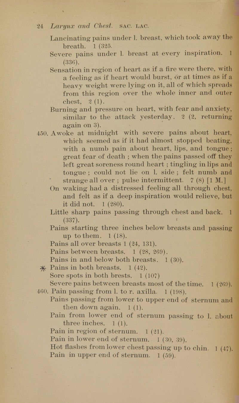 Lancinating pains under 1. breast, which took away the breath. 1 (325. Severe pains under 1. breast at every inspiration. 1 (3.3(;). Sensation in region of heart as if a fire were there, with a feeling as if heart would burst, or at times as if a heavy weight were lying on it, all of which spreads from this region over the whole inner and outer chest. 2 (1). Burning and pressure on heart, with fear and anxiety, similar to the attack yesterday. 2 (2, returning again on 3). 450. Awoke at midnight with severe pains about heart, which seemed as if it had almost stopped beating, with a numb pain about heart, lips, and tongue ; great fear of death ; when the pains passed off they left great soreness round heart ; tingling in lips and tongue ; could not lie on 1. side ; felt numb and strange all over ; pulse intermittent. 7 (8) [1 M.] On waking had a distressed feeling all through chest, and felt as if a deep inspiration would relieve, but it did not. 1 (280). Little sharp pains passing through chest and back. 1 (337). Pains starting three inches below breasts and passing up to them. 1 (18). Pains all over breasts 1 (24, 131). Pains between breasts. 1 (28,269). Pains in and below both breasts. 1 (30). ^ Pains in both breasts. 1 (42). Sore spots in both brests. 1 (107) Severe pains between breasts most of the time. 1 (2(i!»). 400. Pain passing from 1. to r. axilla. 1 (1!)8). Pains passing from lower to upper end of sternum and then down again. 1(1). Pain from lower end of sternum passing to 1. about three inches. 1 (1). Pain in region of sternum. 1 (21). Pain in lower end of sternum. 1 (30, 30). Hot flashes from lower chest passing up to chin. 1 (47). Pain in upper end of sternum. 1 (59).