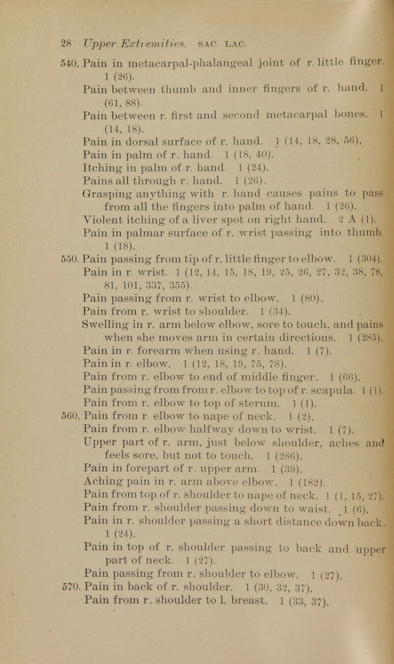 540. Pain in metacarpal-phalangeal joint of r. little finger. 1 (2G). Pain between tliumb and inner fingers of r. hand. 1 (61, 88). Pain between r. first and second metacarpal bones. 1 (U, 18). Pain in dorsal surface of r. hand. 1 (14, 18, 28, ofi). Pain in palm of r. hand. 1 (18, 40). Itching in palm of r. hand. 1 (24). Pains all through r. hand. 1 (20). Grasping anything with r. hand causes pains to pass from all the fingers into palm of hand. 1 (2(i). Violent itching of a liver spot on right hand. 2 A (1). Pain in palmar surface of r. wrist passing into thumb. 1 (18). 550. Pain passing from tip of r. little finger to elbow. 1 (304). Pain in r. wrist. 1 (12, 14, 15, 18, 19, 25, 26, 27, 32, 38, 78. 81, 101, 337, 355). Pain passing from r. wrist to elbow. 1 (80). Pain from r. wrist to shoulder. 1 (34). Swelling in r. arm below elbow, sore to touch, and pains when she moves arm in certain directions. 1 (285). Pain in r. forearm when using r. hand. 1 (7). Pain in r. elbow. 1 (12, 18, 19, 75, 78). Pain from r. elbow to end of middle finger. 1 (66). Pain passing from from r. elbow to top of r. scapula. 1 (1). Pain from r. elbow to top of sterum. 1 (1). 560. Pain from r. elbow to nape of neck. 1 (2). Pain from r. elbow halfway down to wrist. I (7). Upper part of r. arm, just below shoulder, aches and feels sore, but not to touch. 1 (286). Pain in forepart of r. upper arm. 1 (39). Aching pain in r. arm above elbow. 1 (182). Pain from top of r. shoulder to nape of neck. 1 (1.15, 27). Pain from r. shoulder passing down to waist. 1 (6). Pain in r. shoulder passing a short distance down back. 1 (24). Pain in top of r. shoulder passing to back and upper part of neck. 1 (27). Pain passing from r. shoulder to elbow, l (27). 570. Pain in back of r. shoulder. 1 (30, 32, 37). Pain from r. shoulder to 1. breast. 1 (33, 37).