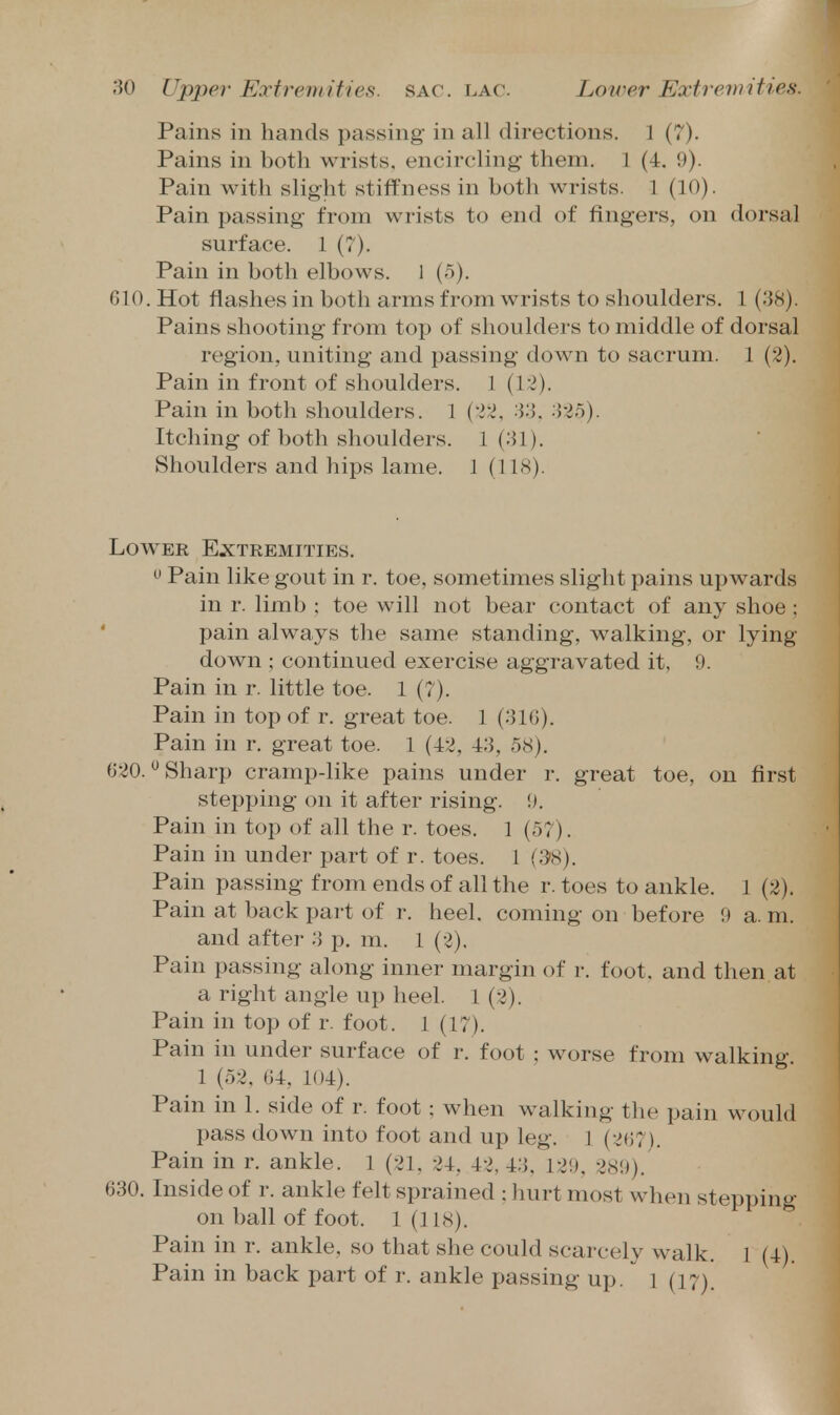 Pains in hands passing in all directions. 1 (7). Pains in both wrists, encircling them. 1 (4. 9). Pain with slight stiffness in both wrists. 1 (10). Pain passing from wrists to end of fingers, on dorsal surface. 1 (7). Pain in both elbows. 1 (5). 610. Hot flashes in both arms from wrists to shoulders, 1 (38). Pains shooting from top of shoulders to middle of dorsal region, uniting and passing down to sacrum. 1 (2). Pain in front of shoulders. 1 (12). Pain in both shoulders. 1 (22, 33, 325). Itching of both shoulders. 1(31). Shoulders and hips lame. 1 (118). Lower Extremities,  Pain like gout in r, toe, sometimes slight pains upwards in r. limb ; toe will not bear contact of any shoe ; pain always the same standing, walking, or lying down ; continued exercise aggravated it, 9. Pain in r. little toe. 1 (7). Pain in top of r. great toe. 1 (316). Pain in r. great toe. 1 (42, 43, 58). 620. ^ Sharp cramp-like pains under r. great toe, on first stepping on it after rising. \). Pain in top of all the r. toes. 1 (57). Pain in under part of r. toes. 1 (SfS). Pain passing from ends of all the r. toes to ankle. 1 (2). Pain at back part of r. heel, coming on before 9 a. m. and after 3 p. m. 1 (2), Pain passing along inner margin of r. foot, and then at a right angle up heel. 1 (2). Pain in top of r. foot. 1 (17). Pain in under surface of r. foot : worse from walking. 1 (52, 64, 104). Pain in 1. side of r. foot ; when walking the pain M^ould pass down into foot and up leg. 1 (267). Pain in r. ankle. 1 (21, 24, 42, 43, 129, 289). 630. Inside of r. ankle felt sprained ; hurt most when stepping on ball of foot. 1(118). Pain in r. ankle, so that she could scarcely walk. 1 (4). Pain in back part of r. ankle passing up. i (17).