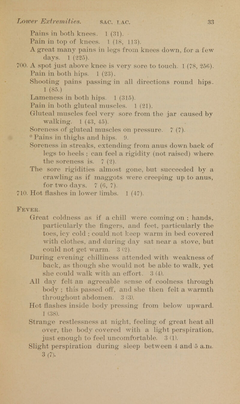 Pains in both knees. 1 (31). Pain in top of knees. \ (18, 113). A great many pains in legs from knees down, for a few days. 1 {■l'2b). 700. A spot just above knee is very sore to touch. 1 (78, 256). Pain in both hips. 1 (23). Shooting pains passing in all directions round hips. 1 (85.) Lameness in both hips. 1 (315). Pain in both gluteal muscles. 1 (21). Gluteal muscles feel very sore from the jar caused by walking. 1 (43, 45). Soreness of gluteal muscles on pressure. 7 (7).  Pains in thiglis and hips. 9. Soreness in streaks, extending from anus down back of legs to heels ; can feel a rigidity (not raised) where the soreness is. 7 (2). The sore rigidities almost gone, but succeeded by a crawling as if maggots were creeping up to anus, for two days. 7 (6, 7). 710. Hot flashes in lower limbs. 1 (47). Fever. Great coldness as if a chill were coming on ; hands, particularly the fingers, and feet, particularly the toes, icy cold : could not keep warm in bed covered with clothes, and during day sat near a stove, but could not get warm. 3 (2). During evening chilliness attended with weakness of back, as though she w^ould not be able to walk, yet she could walk with an effort. 3 (4). All day felt an agreeable sense of coolness tlirough body ; this passed off, and she then felt a warmth throughout abdomen. 3 (3). Hot flashes inside body pressing from below upward. 1 (38). Strange restlessness at night, feeling of great heat all over, the body covered with a light perspiration, just enough to feel uncomfortable. 3 (D. Slight perspiration during sleep between 4 and 5 a.m. 3 (7).