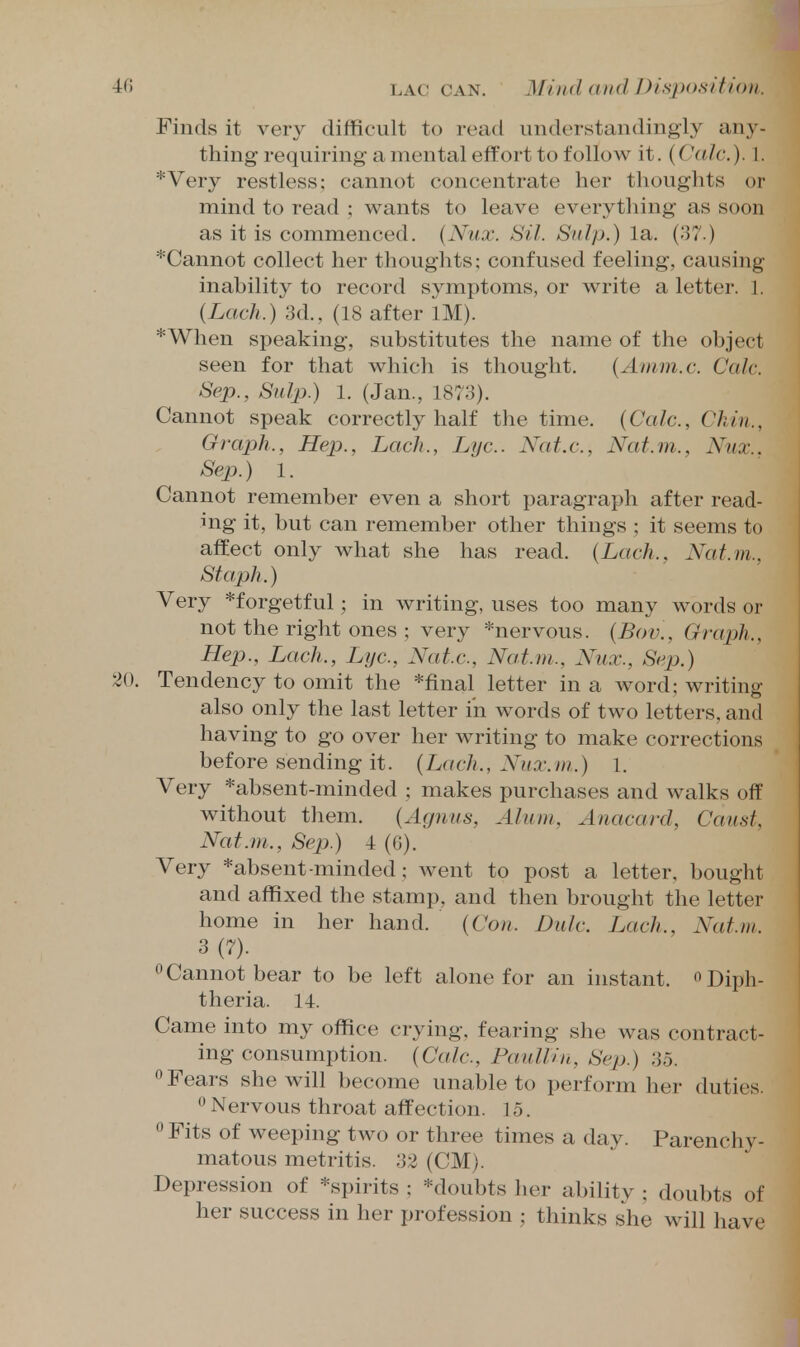 Finds it very difficult to read understandingly any- thing requiring a mental effort to follow it. (Calc). 1. *Very restless; cannot concentrate her thoughts or mind to read ; wants to leave everything as soon as it is commenced. {Nux. Sil. Snip.) la. (37.) *Cannot collect her thoughts; confused feeling, causing inability to record symptoms, or write a letter. 1. (Lack.) 3d., (18 after IM). *When speaking, substitutes the name of the object seen for that which is thought. {Amm.c. Calc. Sep., Sulp.) 1. (Jan., 1873). Cannot speak correctly half the time. {Calc, Chin., Graph., Hep., Lach., Lye. Nat.c, Nat.m., Nux.. Sep.) 1. Cannot remember even a short paragraph after read- ing it, but can remember other things ; it seems to affect only what she has read. (Lach., Nat.m., Staph.) Very *forgetful; in writing, uses too many words or not the right ones ; very *nervous. (Bov., Graph., Hep., Lach., Lye, Nate, Nat.m., Nux., Sep.) 20. Tendency to omit the *final letter in a word; writing also only the last letter in words of two letters, and having to go over her writing to make corrections before sending it. {Lach., Nux.m.) 1. Very *absent-minded ; makes purchases and walks off without them. {Agnus, Alum, Anacarcl, Caust, Nat.m., Sep.) 4 (G). Very *absent-minded; went to post a letter, bought and affixed the stamp, and then brought the letter home in her hand. {Con. Dulc. Lach., Nat.m. 3 (7). 0Cannot bear to be left alone for an instant. Diph- theria. 14. Came into my office crying, fearing she was contract- ing consumption. {Calc, PaulUn, Sep.) 35.  Fears she will become unable to perform her duties. °Nervous throat affection. 15.  Fits of weeping two or three times a day. Parenchy- matous metritis. 33 (CM). Depression of *spirits ; *doubts her ability ; doubts of her success in her profession ; thinks she will have