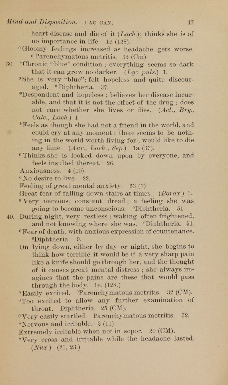 heart disease and die of it {Lach.)\ thinks she is of no importance in life. Ic (138). 0 Gloomy feelings increased as headache gets worse. 0 Parenchymatous metritis. 32 (Cm). 30. *Chronic 'blue condition : everything seems so dark that it can grow no darker. {Lijc. puis.) 1. oShe is very blue'; felt hopeless and quite discour- aged. ^ Diphtheria. 37. *Despondent and hopeless ; believes her disease incur- able, and that it is not the effect of the drug ; does not care whether she lives or dies. [Act., Bry., Calc, Lack.) 1. *Feels as though she had not a friend in the world, and could cry at any moment ; there seems to be noth- ing in the world worth living for ; would like to die anytime. {Aur., Lach., SejJ.) la (37). ^ Thinks she is looked down upon by everyone, and feels insulted thereat. 26. Anxiousness. 4 (10). 0 No desire to live. 22. Feeling of great mental anxiety. 53 (1) Great fear of falling down stairs at times. (Borax.) 1. Very nervous: constant dread; a feeling she wa^ going to become unconscious. '^Diphtheria. 51. 40. During night, very restless ; waking often frightened, and not knowing where she was. ^Diphtheria. 51. ^Fear of death, with anxious expression of countenance. ^Diphtheria. 9. On lying down, either by day or night, she begins to think how terrible it would be if a very sharp pain like a knife should go through her, and the thought of it causes great mental distress ; she always im- agines that the pains are these that would pass through the body. le. (128.) Easily excited. •^Parenchymatous metritis. 32 (CM). oToo excited to allow any further examination of throat. Diphtheria. 25 (CM). Very easily startled. Parenchymatous metritis. 32. *]Srervous and irritable. 2 (11). Extremely irritable when not in sopor. 20 (CM). *Very cross and irritable while the headache lasted, {Nux.) (21, 23.)