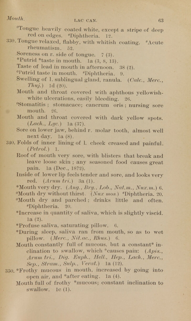 Tongue heavily coated white, except a stripe of deep red on edges. ''Diphtheria. 12. 330. Tongue relaxed, flabby, with whitish coating. Acute rheumatism. 52. Soreness on r. side of tongue. 7 (a). *Putrid *taste in mouth, la (3, 8, 13). Taste of lead in mouth in afternoon. 38 (2). Putrid taste in mouth. ^Diphtheria. 9. Swelling of 1. sublingual gland, ranula. (Calc, Merc, Thuj.) Id (20). Mouth and throat covered with aphthous yellowish- white ulcerations, easily bleeding. 2(). Stomatitis : stomacace: cancrum oris ; nursing sore mouth. 20. Mouth and throat covered with dark yellow spots. {Lach., Lijc.) la (37). Sore on lower jaw, behind r. molar tooth, almost well next day. la (8). 340. Folds of inner lining of 1. cheek creased and painful. {Petrol.) 1. Roof of mouth very sore, with blisters that break and leave loose skin ; any seasoned food causes great pain, la (Dec, 1872). Inside of lower lip feels tender and sore, and looks very red. {Arum tri.) 3a (1). *Mouth very dry. {Aug., Bry., Lob., Nat.m., Nux.ni.) 6. Mouth dry without thirst. {Nux nios.) ^Diphtheria. 20. Mouth dry and parched: drinks little and often. ^Diphtheria. 20. *Increase in quantitv of saliva, which is slightly viscid. la (2). *Profuse saliva, saturating pillow. 0. *During sleep, saliva ran from mouth, so as to wet pillow. {Merc. Nit.uc, Rhus.) 6. Mouth constantly full of mucous, but a constant* in- clination to swallow, which *causes pain. {Apis., Arum tri.. Dig. Euph., Hell, Hep., Lack., Merc, Sep., Strain., Sulp., Verat.) la (12). 350. *Frothy mucous in mouth, increased by going into open air, and *after eating, la (4). Mouth full of frothy *mucous; constant inclination to swallow. Ic (1).