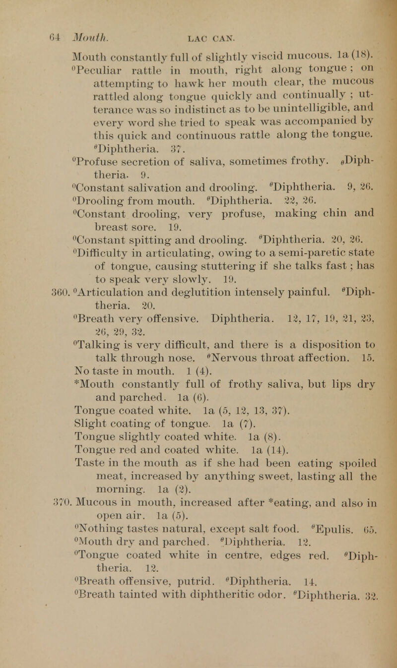 Mouth constantly full of slightly viscid mucous, la (IS). Peculiar rattle in mouth, right along- tongue; on attempting to hawk her mouth clear, the mucous rattled along tongue quickly and continually ; ut- terance was so indistinct as to be unintelligible, and every word she tried to speak was accompanied by this quick and continuous rattle along the tongue. Diphtheria. 37. Profuse secretion of saliva, sometimes frothy. eDiph- theria. 9. Constant salivation and drooling. ''Diphtheria. 9, Drooling from mouth. ''Diphtheria. 22, 2G. Constant drooling, very profuse, making chin and breast sore. 19. Constant spitting and drooling. Diphtheria. 20, 20, Difficulty in articulating, owing to a semi-paretic state of tongue, causing stuttering if she talks fast; has to speak very slowly. 19. 360. Articulation and deglutition intensely painful. Diph- theria. 20. Breath very offensive. Diphtheria. 12, 17, 19, 31, 23, 20, 29, 32. Talking is very difficult, and there is a disposition to talk through nose. Nervous throat affection. 15. No taste in mouth. 1 (4). *Mouth constantly full of frothy saliva, but lips dry and parched, la (0). Tongue coated white, la (5, 12, 13, 37). Slight coating of tongue, la (7). Tongue slightly coated white, la (8). Tongue red and coated white, la (14). Taste in the mouth as if she had been eating spoiled meat, increased by anything sweet, lasting all the morning, la (2). 370. Mucous in mouth, increased after *eating, and also in open air. la (5). Nothing tastes natural, except salt food. Epulis. 05. Mouth dry and parched. Diphtheria. 12. Tongue coated white in centre, edges red. Diph- theria. 12. Breath offensive, putrid. Diphtheria. 14. Breath tainted with diphtheritic odor. Diphtheria. 32.