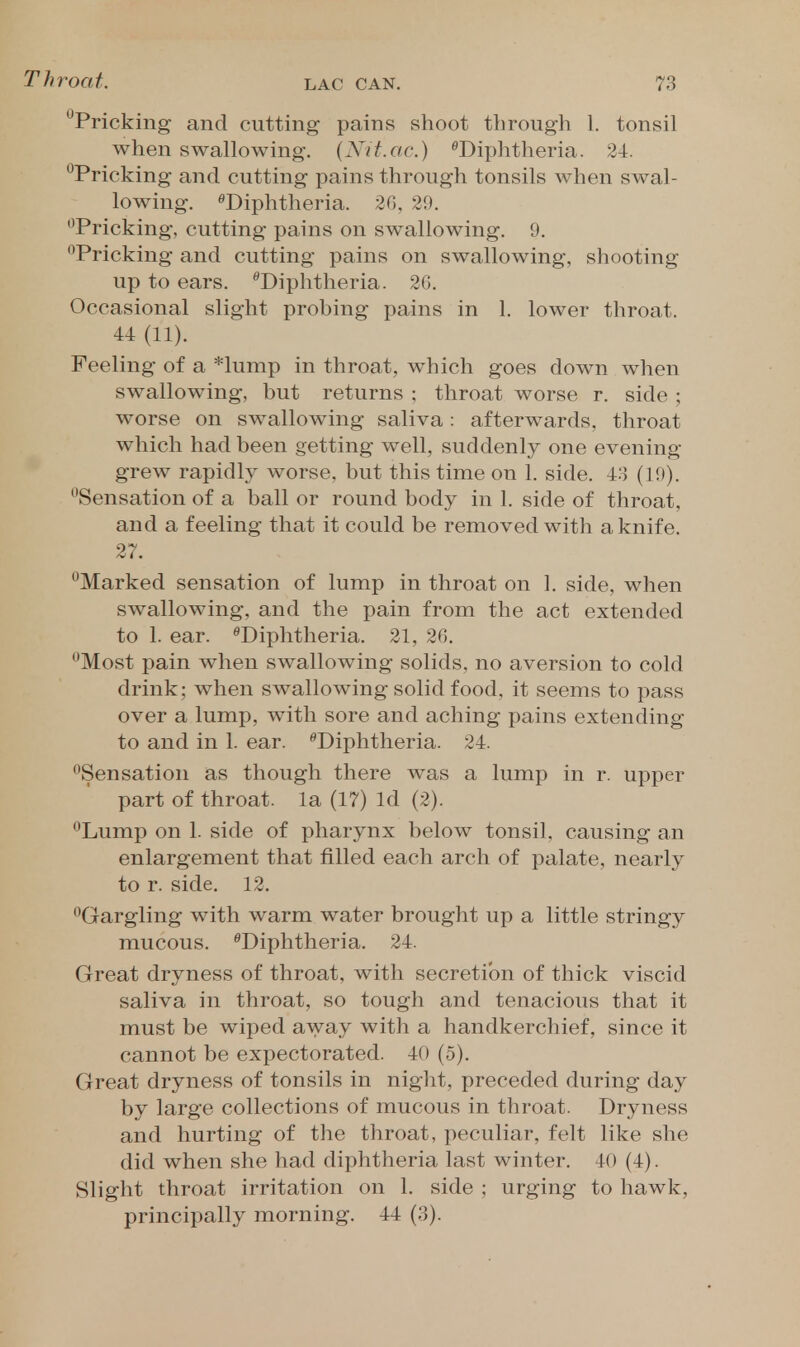 ^Pricking and cutting pains shoot through 1. tonsil when swallowing. (Nit.ac.) ^Diphtheria. 34. •^Pricking and cutting pains through tonsils when swal- lowing. ^Diphtheria. 20, 29. '^Pricking, cutting pains on swallowing. 9. *^Pricking and cutting pains on swallowing, shooting up to ears. '^Diphtheria. 2(). Occasional slight prohing pains in 1. lower throat. 44 (11). Feeling of a *lump in throat, which goes down when swallowing, but returns ; throat worse r. side ; worse on swallowing saliva: afterwards, throat which had been getting well, suddenly one evening- grew rapidly worse, but this time on 1. side. 43 (19). •^Sensation of a ball or round body in 1. side of throat, and a feeling that it could be removed with a knife. 27. ''Marked sensation of lump in throat on 1. side, when swallowing, and the pain from the act extended to 1. ear. ^Diphtheria. 21, 26. •'Most pain when swallowing solids, no aversion to cold drink; when swallowing solid food, it seems to pass over a lump, with sore and aching pains extending to and in 1. ear. ^Diphtheria. 24. ^Sensation as though there was a lump in r. upper part of throat, la (17) Id (2). Lump on 1. side of pharynx below tonsil, causing an enlargement that filled each arch of palate, nearly to r. side. 12. Gargling with warm water brought up a little stringy mucous. ^Diphtheria. 24. Great dryness of throat, with secretion of thick viscid saliva in throat, so tough and tenacious that it must be wiped away with a handkerchief, since it cannot be expectorated. 40 (5). Great dryness of tonsils in night, preceded during day by large collections of mucous in throat. Dryness and hurting of the throat, peculiar, felt like she did when she had diphtheria last winter. 40 (4). Slight throat irritation on 1. side ; urging to hawk, principally morning. 44 (3).