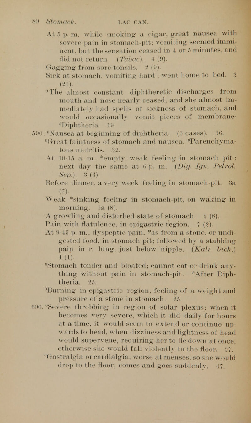 At o p. m. while smoking a cigar, gieat nausea with severe pain in stoniach-pit: vomiting seemed immi- nent, hut the sensation ceased in 4 or o minutes, and (lid not return. {Tah(ic). 4 (!)). (xagging ti-om soi-e tonsils. 'I (!')• Sick at stomach, vomiting hard : went home to hed. 2 C-M). The almost constant diphtheretic discharges fi-om moutli and nose nearly ceased, and she ahnost im- mediately had spells of sickness of stomach, and would occasionally vomit ])ieces of membrane- Diphtheria. oi>(». Nausea at beginning of diphtheria, {o cases). ;>(i. Great faintness of stonuich and nausea. Parenchyma- tous metritis. At 10-15 a. m., *enipt3% weak feeling in stomach pit : next day the same at (i p. m. (D/f/- J<J- f^cti'ol- Sep.). ;}(;5). Before dinner, a very week feeling in stomacli-i)it. ;!a {')• Weak *sinking feeling in stomach-pit. on waking in morning, la (8). A growling and disturbed state of stomach. 2 (<S). Pain with flatulence, in ei)igastric region. 7 (2). At !t-4r) p. m.. dyspeptic pain. *as from a stone, or undi- gested food, in stomach pit: followed by a stabbing pain in r. lung, just l)elow nipi)le. {Kali, hicli.) 4(1). Stomach tender and bloated: cannot eat or drink any- thing without pain in stomach-pit. After Diph- theria, i.). Burning in epigastric region, feeling of a weight and pressure of a stone in stomach. <;oo. Severe throbbing in region of solar plexus: when it becomes very severe, which it did daily for hours at a time, it would seem to extend or continue up- wards to head, when dizziness and lightness of head would supervene, I'equiring her to lie down at <mce. otherwise siie would fall violently to the fioor. 27. Gastralgia or cardialgia, worse at menses, so she would droj) to tlu^ floor, comes and goes suddeiilv. 47.