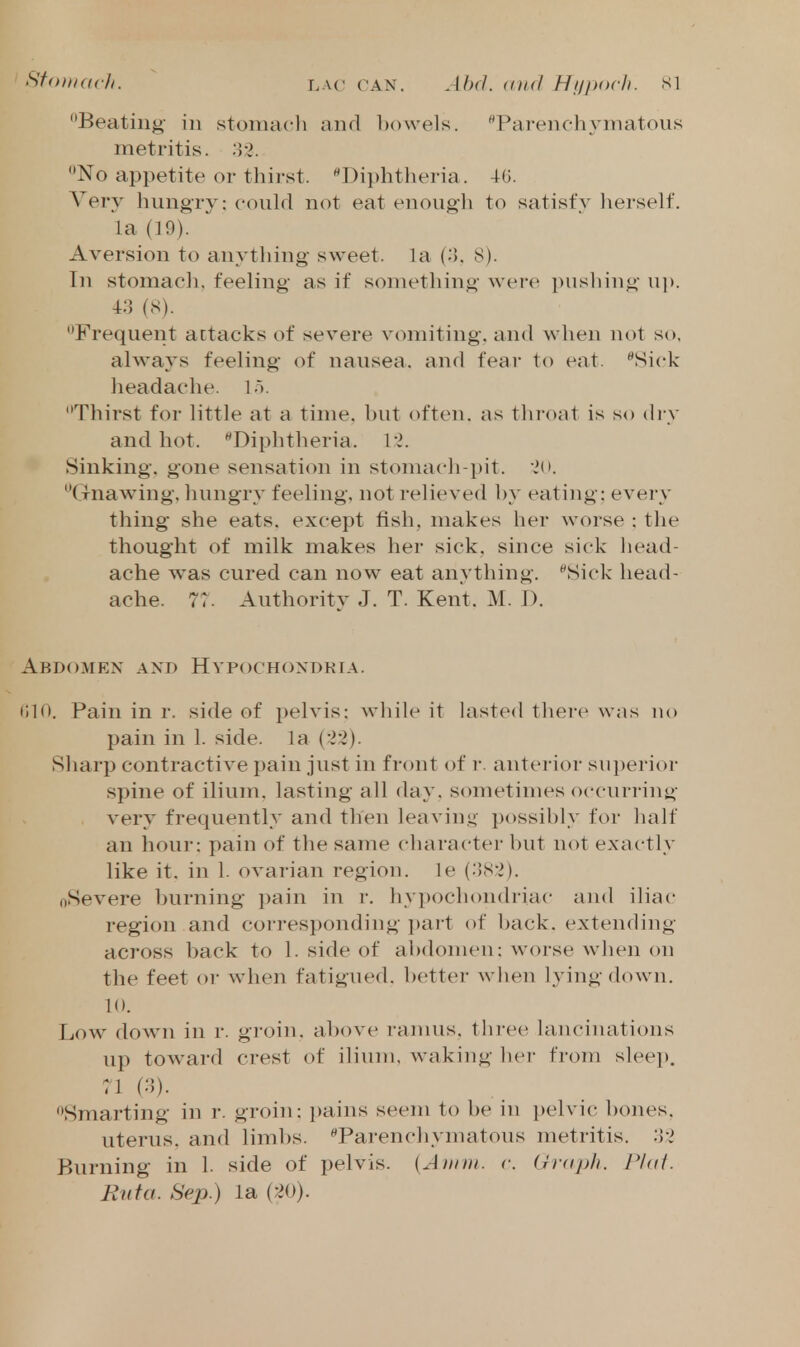 Sfohuicli. LAC CAN. Ahd. (t)i(l Hl/porll. SI Beating- in stomacli and ])()\vels. '^Parenchymatous metritis. 33. No appetite or thirst. Diphtlieria. Very hungry: could not eat enough to satisfy lierself. la (19). Aversion to anything sweet, la (3. 8). In stomacli, feeling as if something were pusliing up. 43 (S). Frequent attacks of severe vomiting, and when not so, always feeling of nausea, and fear to eat. Sick lieadache. lo. Thirst for little at a time, hut often, as thi-oat is so di-y and hot. Diphtheria. Vi. Sinking, gone sensation in stomach-pit. io. Gnawing, liungry feeling, not relieved hy eating; every thing she eats, except fish, makes her worse ; the thought of milk makes her sick, since sick liead- ache was cured can now eat anything. ^Sick head- ache. 7r. Authority J. T. Kent. M. 1). Abdomen and Hypochondria. t;in. Pain in r. side of pelvis: while it lasted there was no pain in 1. side, la (33). Sharp contractive pain just in front of r. anterior sui)erior spine of ilium, lasting all day. sometimes occurring very frequently and then leaviny possihly for half an hour: pain of the same character but not exactly like it. in 1. ovarian region, le (383). oSevere Imrning i)ain in r. hypochondriac and iliac region and corresponding part of back, extending across back to 1. side of abdomen: worse when on the feet or when fatigued. l)etter wlien lying down. 10. Low down in r. groin, above ramus, three lancinations up toward crest of ilium, waking her from sleep. 71 (3). Smarting in r. groin: i)ains seem to be in pelvic bones. uterus, and limbs. ^Parenchymatous metritis. 33 Burning in 1. side of pelvis. {Aiinn. v. (jrapli. Phit. Bnfa. Sep.) la (30).