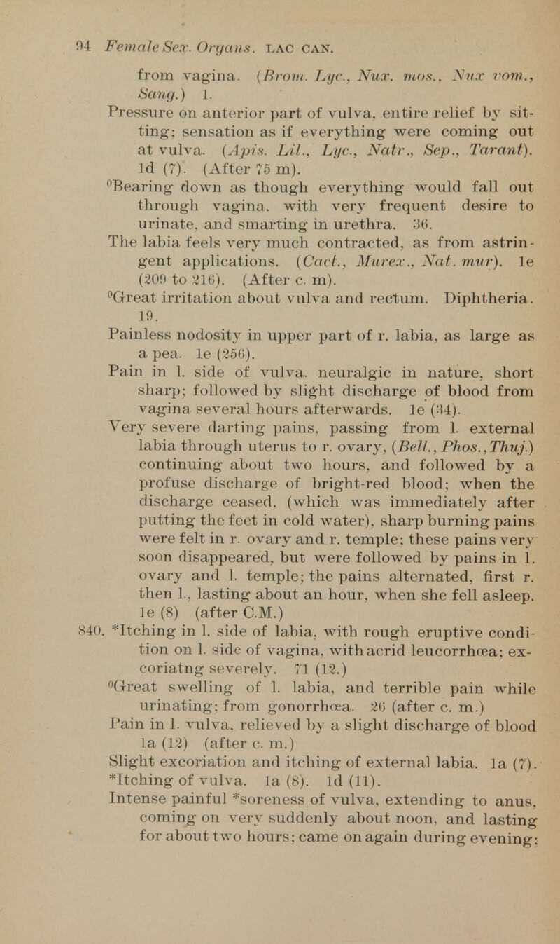 from vagina. {Brom. Lye, Nut. mos.. A'»/.r vom., ISaitg.) I. Pressure on anterior part of vulva, entire relief by sit- ting; sensation as if everything were coming out at vulva. (.4jr>/,s'. Lil., Lye, Natr., Sep., Tnrant). Id (7). (After 75 m). Bearing down as though everything would fall out through vagina, with very frequent desire to urinate, and smarting in urethra. 'M. The labia feels very much contracted, as from astrin- gent applications. {Cact., Murex., Nat. mur). le (209 to 210). (After c. m). Great irritation about vulva and rectum. Diphtheria. 19. Painless nodosity in upper part of r. labia, as large as a pea. le (25f)). Pain in 1. side of vulva, neuralgic in nature, short sharp; followed by slight discharge of blood from vagina several hours afterwards, le (H4). Very severe darting pains, passing from 1. external labia through uterus to r. ovary, {Bell., Phos. ,Thuj.) continuing about two hours, and followed by a profuse discharge of bright-red blood; when the discharge ceased, (which was immediately after putting the feet in cold water), sharp burning pains were felt in r. ovary and r. temple: these pains very soon disappeared, but were followed by pains in 1. ovary and 1. temple; the pains alternated, first r. then 1., lasting about an hour, when she fell asleep, le (8) (after CM.) 840. *Itching in 1. side of labia, with rough eruptive condi- tion on 1. side of vagina, with acrid leucorrhoea; ex- coriatng severely. 71 (12.) Great swelling of 1. labia, and terrible pain while urinating; from gonorrhoea. 2t3 (after c. m.) Pain in 1. vulva, relieved by a slight discharge of blood la (12) (after c. m.) Slight excoriation and itching of external labia, la (7). *Itching of vulva, la (8). Id (11). Intense painful *soreness of vulva, extending to anus, coming on very suddenly about noon, and lasting for about two hours; came on again during evening;