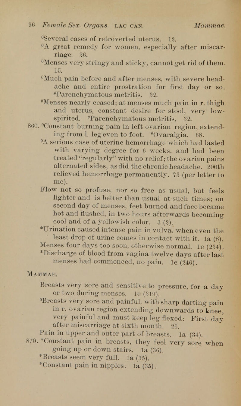 •^Several cases of retroverted uterus. 12. A great remedy for women, especially after miscar- riage. 2G. ^Menses very stringy and sticky, cannot get rid of them. 15. Much pain before and after menses, with severe head- ache and entire prostration for first day or so. ^Parenchymatous metritis. 32. Menses nearly ceased; at menses much pain in r. thigh and uterus, constant desire for stool, very low- spirited. ^Parenchymatous metritis, 32. 860. ^Constant burning pain in left ovarian region, extend- ing from 1. leg even to foot. ^Ovaralgia. 68. <'A serious case of uterine hemorrhage which had lasted with varying degree for 6 weeks, and had been treated regularly with no relief; the ovarian pains alternated sides, as did the chronic headache. 200th relieved hemorrhage permanently. 73 (per letter to me). Flow not so profuse, nor so free as usual, but feels lighter and is better than usual at such times; on second day of menses, feet burned and face became hot and flushed, in two hours afterwards becoming cool and of a yellowish color. 3 (2). *Urination caused intense pain in vulva, when even the least drop of urine comes in contact with it. la (8). Menses four days too soon, otherwise normal, le (234). *Discharge of blood from vagina twelve days after last menses had commenced, no pain, le (246). Mammae. Breasts very sore and sensitive to pressure, for a day or two during menses, le (319). oPreasts very sore and painful, with sharp darting pain in r. ovarian region extending downwards to knee, very painful and must keep leg flexed: First day after miscarriage at sixth month. 26. Pain in upper and outer part of breasts, la (34). 870. *Constant pain in breasts, they feel very sore when going up or down stairs, la (36). *Breasts seem very full, la (35). *Constant pain in nipples, la (35).