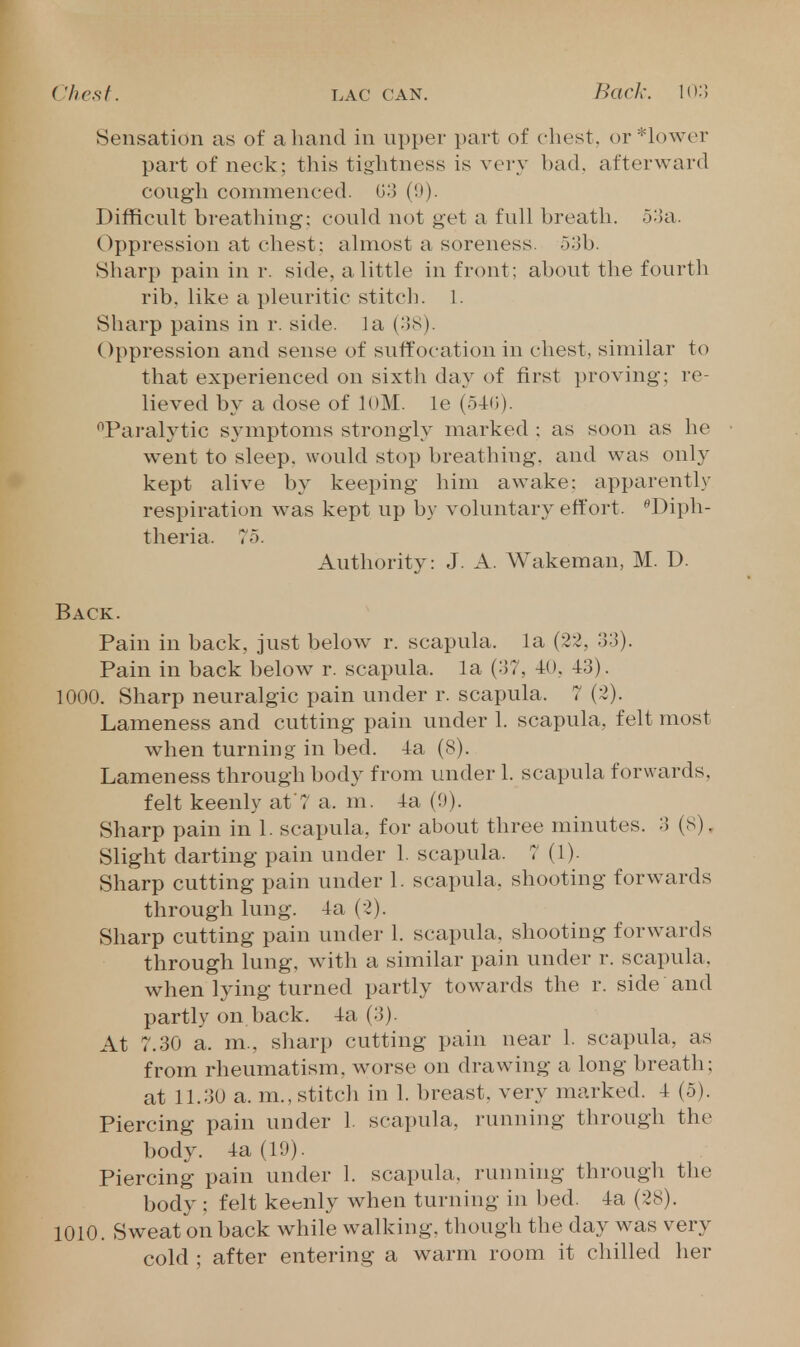 Sensation as of a hand in upper part of chest, or *h)wer part of neck; this tightness is very bad. afterward cough commenced. 03 (9). Difficult breathing: could not get a full breath, o'-ln. Oppression at chest: almost a soreness. 5ob. Sharp pain in r. side, a little in front; about the fourth rib. like a pleuritic stitch. 1. Sharp pains in r. side. J a {'-IS). Oppression and sense of suffocation in chest, similar to that experienced on sixth day of first proving: re- lieved by a dose of loM. le (54:(;). '^Paralytic symptoms strongly marked : as soon as he went to sleep, would stop breathing, and was only kept alive by keeping him awake: apparently respiration was kept up by voluntary effort. Diph- theria. 75. Authority: J. A. Wakeman, M. D. Back. Pain in back, just below^ r. scapula, la (22, 33). Pain in back below r. scapula, la (37, -tO, 43). 1000. Sharp neuralgic pain under r. scapula. 7 (2). Lameness and cutting pain under 1. scapula, felt most Avhen turning in bed. 4a (8). Lameness through body from under 1. scapula forwards, felt keenly at 7 a. m. 4a (9). Sharp pain in 1. scapula, for about three minutes. 3 (S). Slight darting pain under 1. scapula. 7(1). Sharp cutting pain under 1. scapula, shooting forwards through lung. 4a (2). Sharp cutting pain under 1. scapula, shooting forwards through lung, with a similar pain under r. scapula, when lying turned partly towards the r. side and partly on back. 4a (3). At 7.30 a. m., sharp cutting pain near 1. scapula, as from rheumatism, worse on drawing a long breath; at 11.30 a. m., stitcli in 1. breast, very marked. 4 (5). Piercing pain under 1. scapula, running through the body. 4a (19). Piercing pain under 1. scapula, running through the body : felt keenly when turning in bed. 4a (28). 1010. Sweat on back while walking, though the day was very cold ; after entering a warm room it chilled her