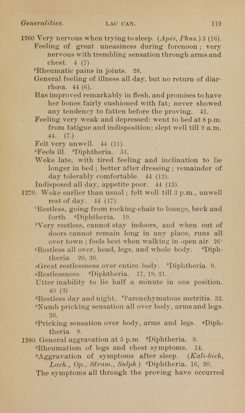 1260 Very nervous when trying to sleep. {Apis, Phus.) 3 (16). Feeling of great uneasiness during forenoon ; very nervous with trembling sensation through arms and chest. 4 (7) ^Rheumatic pains in joints. 28, General feeling of illness all day, but no return of diar- rhoea. 44 (G). Has improved remarkably in flesh, and promises to have her bones fairly cushioned with fat; never showed any tendency to fatten before the proving, 41. Feeling very weak and depressed: went to bed at 8 p.m. from fatigue and indisposition; slept well till 9 a.m, 44. (7.) Felt very unwell. 44(11). ^'Feels ill. ^Diphtheria. 51, Woke late, with tired feeling and inclination to lie longer in bed ; better after dressing ; remainder of day tolerably comfortable. 44 (12). Indisposed all day, appetite poor, 44 (13). 1270. Woke earlier than usual: felt well till 3 p.m., unwell rest of day. 44 (L7). ^Restless, going from rocking-chair to lounge, back and forth. ^Diphtheria. 19. •^Very restless, cannot stay indoors, and when out of doors cannot remain long in any place, runs all over town ; feels best when walkin,<^ in open air. 26 ^Restless all over, head, legs, and whole body. Diph- theria. 20, 26. oGreat restlessness over entire body. ''Diphtheria. 9. oRestlessness. ^Diphtheria. 17, 19, 21. Utter inability to lie half a minute in one position, 40 (3) <>Restless day and night, Parenchymatous metritis. 32. *^Numb pricking sensation all over body, arms and legs. 26, oPricking sensation over body, arms and legs. eDiph- theria. 9. 1280. General aggravation at 5 p.m. ^Diphtheria. 9. ^^Rheumatism of legs and chest symptoms. 14, ^Aggravation of symptoms after sleep. {Kali-hich, Lack., Op., Straui., Sulph.) Diphtheria, 16, 20, The symptoms all through the proving have occurred