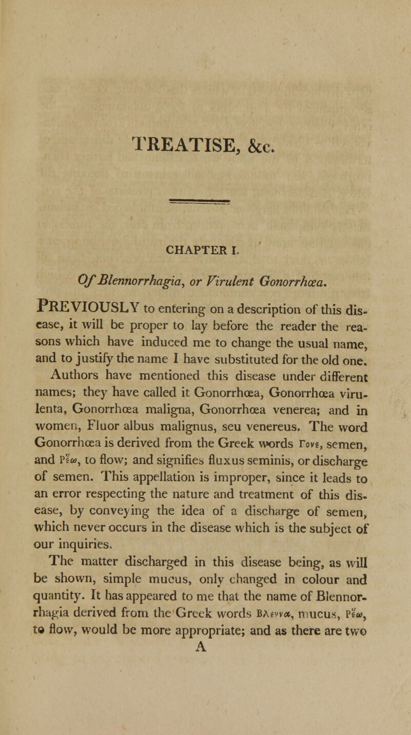 TREATISE, &c. CHAPTER I. Of Blennorrhagia, or Virulent Gonorrhoea. PREVIOUSLY to entering on a description of this dis- ease, it will be proper to lay before the reader the rea- sons which have induced me to change the usual name, and to justify the name I have substituted for the old one. Authors have mentioned this disease under different names; they have called it Gonorrhoea, Gonorrhoea viru- lenta, Gonorrhoea maligna, Gonorrhoea venerea; and in women, Fluor albus malignus, seu venereus. The word Gonorrhoea is derived from the Greek words rove, semen, and p£«, to flow; and signifies fluxusseminis, or discharge of semen. This appellation is improper, since it leads to an error respecting the nature and treatment of this dis- ease, by conveying the idea of a discharge of semen, which never occurs in the disease which is the subject of our inquiries. The matter discharged in this disease being, as will be shown, simple mucus, only changed in colour and quantity. It has appeared to me that the name of Blennor- rhagia derived from the Greek words BAewa, mucus, Pew, to flow, would be more appropriate; and as there are two A