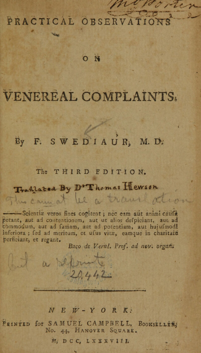 * —*p vT7735 ^ Practical observation ' O N VENEREAL COMPLAINTS* % F. S W E D 1AUR, M. Di The THIRD EDITION. '-—Scientis veros fines cogitent ; nee earn aiit animt cavity petant, aut ad contentionem, aut ut alios defpiciant, aut ad commodum, aut ad faniam, aut ad potentiam, aut hujufmodl inferiora ; fed ad meritum, et ufus vit2, eamque in charitats perticiant, et regant. Baco dt Vcrul. Pr&f. ad now. orgaii; U if h u NEW-YORK: Pointed for SAMUEL CAMPBELL, Bookseli.!^ No. 44, Hanover Sq_uare. *i dcc, ixnvui,