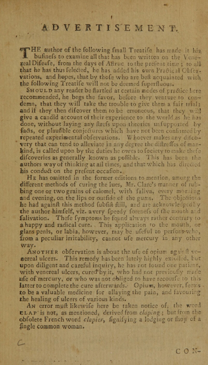 ADVERTISEMENT. THE author of the following fmall Treatise b: bufinefs to examine all tha: has been written on th realDifeafe, from the days of Aftruc to the prefent time ; ro all that he has thus felected, he has added his two Prafti. vations, and hopes, that by thofe who are bell acquainted with the following Treatife will not W deemed fuperfluous. Should any reader be flart'ed at certain modes of pra&icc ' recommended, he begs the favor, before they venture demn, that they will take the trouble to give them a fair trial; and if they then difcover them to be enonecus, that I give a candid account oi their experience to the world as h done, without laying any ftrefs up* d by fads, or plaufible conjectures which have net been cohfiimt repeated experimental obfevvatior.s. Whoever mal lifcb- very that can tend to alleviate in any decree thediftreiTes of man- kind, is called upon by the duties he owes to fociet. difcoveties as generally known as pofliblc. This has authors way of thinking at ad times, and that which has his conduct on the prefent occafion. He has omitted in the former editions to roentior different methods of curing the lues, Mr. Clare's manner ol bing one or two grains of calomel, with faliva, every mor and evening, on the lips or ourfide of the gurrs. The obje.v he had againft this method fubfiil fill), arc! are ack the author himfelf, viz. a very fpee-.i falivation. Thefe fymptoms he found always rati a happy and radical cure. This application ro the r, glans penis, or labia, however, maybe ufeful to peri from a peculiar irritability, cannot ufe mercuiy in any other way. Another obfervation is about the ufe of opiir aereal ulcers. This remedy has bee-: upon diligent and careful inquiry, he has not found one pati with venereal ulcers, cured*by it, who had not pr< ufe of mercury, or who was not obliged to have recotnfe to latter to complete the cure afterwards.- Opium, however, i to be a valuable medicine for allaying the pain, and favou the healing of ulcers of various kinds. An error muft likewife here be taken notice of, t. > clap is not, as mentioned, derived from doping; but! obfolete French word clapicr, fignifyin? a lodging or (hop cf a fingle common woman. c o ::-