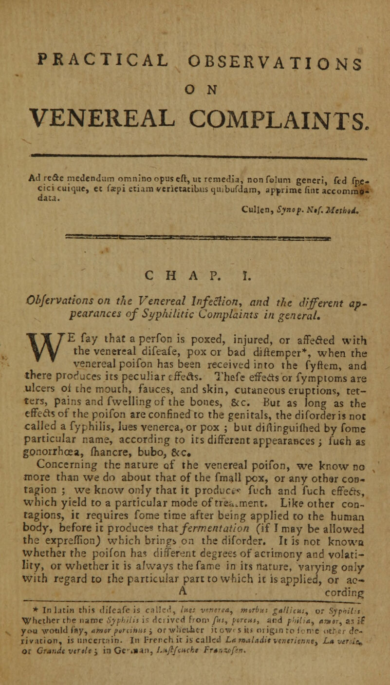 PRACTICAL OBSERVATIONS O N VENEREAL COMPLAINTS. Ad re&e medendum omninoopuseft, ut remedia, non feluni generi, fed fpe- Cicicuique, cc f«pi etiam verietacituis qiiibufdam, apjirime fine accomm*- data. Cullen, Synof. N,f. Method. CHAP. I. Objervations on the Venereal Infection, and the different ap- pearances of Syphilitic Complaints in general. WE fay that a perfon is poxed, injured, or affeaed with the venereal difeafe, pox or bad diftemper*, when the venereal poifon has been received into the fyffem, and there produces its peculiar effefls. Thefe effects or fymptoms are ulcers of the mouth, fauces, and skin, cutaneous eruptions, tet- ters, pains and fwelling of the bones, &c. But as long as the effects of the poifon are confined tc the genitals, the diforderis not called a fyphilis, lues venerea, or pox ; but diftinguifhed by fome particular name, according to its different appearatices; fuch as gonorrhoea, lhancre, bubo, &c. Concerning the nature of the venereal poifon, we know no more than we do about that of the fmall pox, or any othar con- tagion ; we know only that it product*- fuch and fuch effefts, which yield to a particular mode of treatment. Like other con- tagions, it requires fome time after being applied to the human body, before it produces that fermentation (if I may be allowed the expreflion,) which bring) on the diforder. It is not knowa whether the poifon has different degrees of acrimony and volati- lity, or whether it is always the fame in its nature, varying only with regard to the particular part to which it is applied, or ac- A cording * In latin this difeafe is called, hiss venerea, merbits gallicus, or Syphitii Whether the name Syphijis is Haired from fus, porcus, and philia% «*«r, as if you vmild fay, amor puninns j orwlieuher it ov/> s i\t origin to fome v>t.u?r de- rivation, is U11 certain. In French it is called Lanaladitven€rienne> Lmvertit^ or Grande vtrele > is Gc»»an, Ijtfi/tucbt Fr*nxefan,