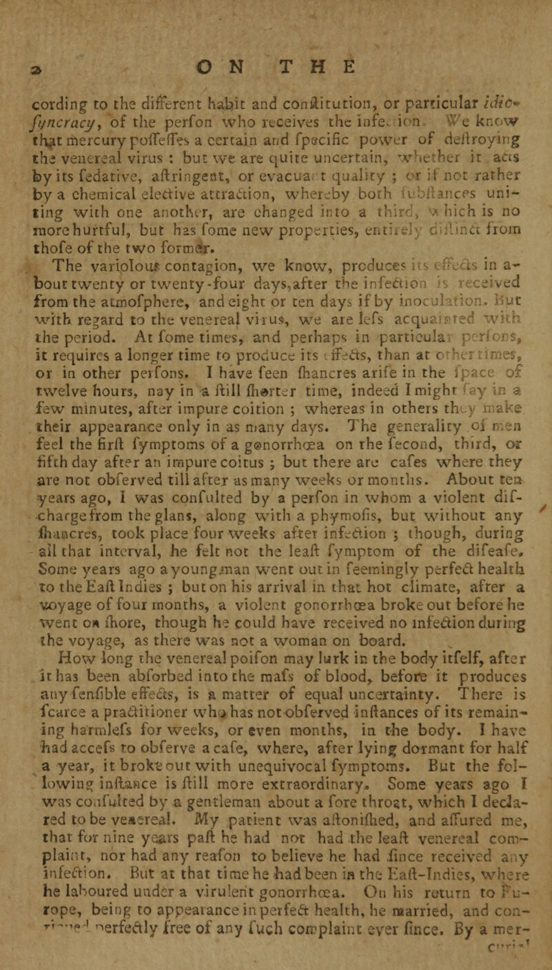 cording to the different habit and conilitution, or particular idio» fi/ncracy, of the perfon who receives the iofe know th^t mercury poiTeffes a certain and fpecific power of deltroying the venereal virus : but we are quite uncertain, i it aas by its fedatrve, aftringent, or evacuart quality ; or it not rather by a chemical elective attraction, whereby bo; inces uni- ting with one another, are changed into a tl ch is no more hurtful, but has fome new properties, enti - from thofe of the two former. The variolous contagion, we know, prcduc in a- bout twenty or twenty-four days,after the infecuc from the atmofphere, and eight or ten days if by inoculation.. But with regard to the venereal virus, we are lefs acquainted the period. At fome times, and perhaps in partieula it requires a longer time to produce its tffe&s, than at c ;mes, or in other peifons. I have feen fhancres arife in the ipace of twelve hours, nay in a ftill fherter time, indeed I might y in a few minutes, after impure coition ; whereas in others t! their appearance only in as many days. The generality oj feel the firft fymptoms of a gonorrhoea on rhe fecond, third, or fifth day after an impure coitus ; but there are cafes where they are not obferved till after as many weeks or months. About ten years ago, I was confulted by a perfon in whom a violent dif- •chargefrom the glans, along with a phymofis, but without any fnancrcs, took place four weeks after infection ; though, during ail that interval, he felt not the leaft fymptom of the difeafe. Some years ago ayoungman went out in feemingly perfect health to the Haft Indies ; but on his arrival in that hot climate, after a voyage of four months, a violent gonorrhoea broke out before he went on more, though he could have received no infe&ion during the voyage, as there was not a woman on board. How long the venereal poifon may lurk in the body itfelf, after it has been abforbed into the mafs of blood, before it produces any fenflble effects, is a matter of equal uncertainty. There is fcaree a practitioner wh^has not obferved inftances of its remain- ing ha'rmlefs for weeks, or even months, in the body. I have had accefs to obferve a cafe, where, after lying dormant for half a year, it broktout with unequivocal fymptoms. But the fol- lowing inftance is ftill more extraordinary. Some years ago I was confulted by a gentleman about a fore throat, which I decla- red to be venerea!. My patient was aftonifhed, and allured me, that for nine years paft he had not had the leaft venereal com- plaint, nor had any reafon to believe he had iince received any infection. But at that time he had been in the Eaft-Indies, where he laboured under a virulent gonorrhoea. On his return t rope, being to appearance in perfect health, he married, and ■/,-.,* I nerfcftly free of any fuch complaint ever fmce. By a mer-