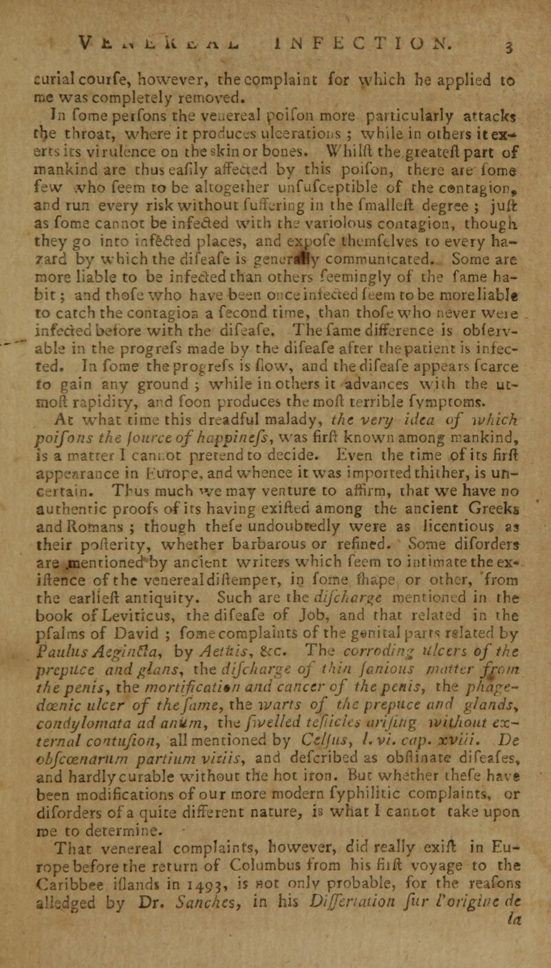 curialcourfe, however, the complaint for which he applied to me was completely removed. In fomeperfons the venereal poifon more particularly attacks the throat, where it produces ulcerations ; while in others it ex- erts its virulence on the skin or bones. Whilft the.greater! part of mankind are thus eailly affected by this poifon, there are fome fe v .vho feem to be altogether unfufceptible of the contagion, and run every risk without fuffering in the fmallcft degree ; juft as fome cannot be infeded with the variolous contagion, though they go into infeded places, and expofe themfclves to every ha- zard by which the difeafe is genordiy communicated. Some are more liable to be infeded than others feemingly of the fame ha- bit ; and thofe who have been onceinfeded feem to be moreliable ro catch the contagios a fecond time, than thofe who never woe infedeo before with the difeafe. The fame difference is obfeiv- able in the progrefs made by the difeafe after the patient is infec- ted. In fome the progrefs is flow, and the difeafe appears fcarce to gain any ground; while in others it advances with the ut- moft rapidity, and foon produces the molt terrible fymptoms. At what time this dreadful malady, the very idea of ivhich poifons the fource of happinefs, was firft known among mankind, is a matter I cannot pretend to decide. Even the time of its firft appearance in Europe, and whence it was imported thither, is un- ci tarn. Thus much we may venture to affirm, that we have no authentic proofs of its having exifted among the ancient Greeks and Romans ; though thefe undoubtedly were as licentious as their pofterity, whether barbarous or refined. Some diforders are jmentioned^by ancient writers which feem to intimate the ex- istence of the venerealdiftemper, in fome fhape or other, 'from the earlieft antiquity. Such are the difcharge mentioned in the book of Leviticus, the difeafe of Job, and that related in the pfalms of David ; fome complaints of the genital parts related by Paulus Aeginfia, by Aethis, 8<rc. The corroding ulcers of the prepuce andglans, the difcharge of thin janions matter from the penisj the mortification and cancer of the penis, the phage- denic ulcer of the fame, the warts of the prepuce and glands^ condylomata ad anuin, the f veiled tefiiclts arijuig without ex- ternal contufion, all mentioned by Celjus, l.vi. cap. xviii. De obfeoznarum partium vitiis, and defcribed as obflinate difeafes, and hardlycurable without the hot iron. But whether thefe have been modifications of our more modern fyphilitic complaints, or diforders of a quite different nature, is what I cannot take upon roe to determine. That venereal complaints, however, did really exifl; in Eu- rope before the return of Columbus from his fiift voyage to the Caribbee idands in 1493, is «ot onlv probable, for the reafons alledged by Dr. Sanches, in his Dijfcnaiion fur Corigiue de la