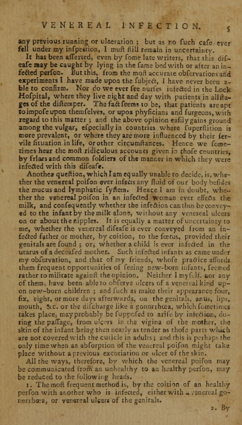 any previous running or ulceration ; but as no fuch cafe ever fell under my infpedion, I muft fiill remain in uncertainty. It has been aflerced, even by fome late writers, that this dif- eafe »ay be caught by lying in the fame bed with or alter an in- felted perfon. But this, from the moft accurate obfervations and experiments I have made upon the fubjed, 1 have never been a- ble to confirm. Nor do we ever fee nuries infeded in the Lock Hofpital, where they live night and day with patients in allfta- gesof the difteraper. Thefadfeerns to be, that patients are apt toimpofeupon themfelves, or upoa phyficians and furgeons, with regard to this matter ; and the above opinion eafily gains ground among the vulgar, efpecially in countries where fuperftirion is more prevalent, or where they are more influenced by their fer- vile fituation in life, or other circumftances. Hence we fome- times hear the moft ridiculous accounts given in thofe countries, by friars and common foldierj of the manner in which they were infected with this difeafe. Another queftion, which lam equally unable to decide, is, whe- ther the venereal poifon ever infects any fluid of our body befides the mucus and lymphatic fyftera. Heace I arn in doubt, whe- ther the venereal poifon in an infeded woman ever effects the milk, and confequently whether the infection can thus be convoy- ed to the infant by the milk alone, without any venereal ulcers on or about the nipples. It is equally a matter of uncertainty to me, whether the venereal difeafe is ever conveyed from an in- fected father or mother, by coition, to the foetus, provided their genitals are found ; or* whether a child is ever infeded in the utarus of a deceafed mother. Such infeded infants as came under my obfervation, and that of my friends, whofe pradice affords them frequent opportunities of feeing new-born infants, feerned rather to militate againft theopinion. Neither I myfdf, 001 any of them, have been able to obferve ulcers of a venereal kind up- on new-born children ; and fuch as make their appearance four, fix, eight, or more days afterwards, on the genitals, anus, lips, mouth, Stc. or the difcharge like a gonorrhoea, which fometinics takes place, may probably be fuppofed to arife by infedion, du- ring the pafTage, from ulc.rs in the vigina of the mother, the skin of the infant being then nearly as tender as thofe parts which are not covered with the cuiicle in adults; and this is perhaps the only time when an abforption of the venereal poifon might taku place without a previous excoriation or ulcer of the skin. All the ways, therefore, by which the venereal poifon may be communicated from an unhealthy to an healthy perfon, may be reduced to the following heads. 1. The moft frequent method is, by the coition of an healthy perfon with another who is infected, either with « .'enereal go- Ronhosa, or venereal ulcers of the genitals. 2. Bv