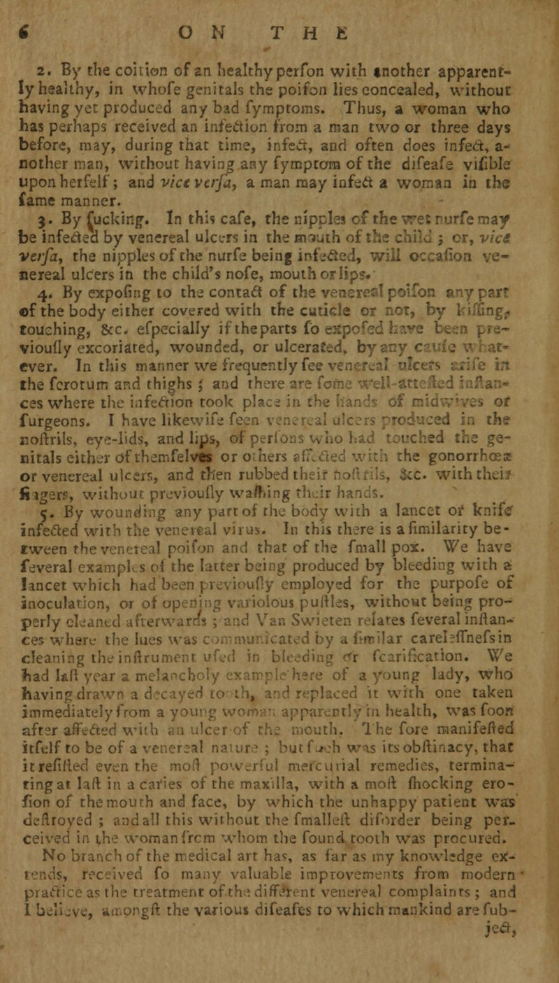 2. By the coition of an healthy perfon with mother apparent- ly healthy, in whofe genitals the poifon lies concealed, without having yet produced any bad fymptoms. Thus, a woman who has perhaps received an infection from a man two or three days before, may, during that time, infect, and often does infect, a- nother man, without having any fymptora of the difeafe viable upon herfelf; and vice vcrfa, a man may infect a woman in the fame manner. 3. By fucking. In this cafe, the nipples cf the wet rurfemay be infeded by venereal ulcers in the mruth of the child j or, vice vcrfa, the nipples of the nurfe being iofecled, will occafion ve- nereal ulcers in the child's nofe, mouth or lips. 4. By expofing to the contacl of the veneres! poifon any part of the body either covered with the cuticle or not, by kiffing^ touching, &c efpccially if theparts fo e:: Pre~ viouily excoriated, wounded, or ulcerated,, by any ever. In this manner we frequently fee venereal alce»s srife m the fcrotum and thighs ', and there are fofne well-? ftan- ces where the infection took plac^ in the hands of raidwvves of furgeons. I have likewife feen . j in the noitrils, eye-lids, and lips, of perfons vv ho had touched the ge- nitals either of themfelvas or others afixded with the gonorrhoea or venereal ulcers, and then rubbed their r ;c with; fiagers, without previoufly warning their hands, 5. By wounding any parr of the body with a lancet or knife infe&ed with the venereal virus. In this there is afimilarity be- tween the venereal poifon and that of the fmall pox. We have feveral examples oi the latter being produced by bleeding with a lancet which had been previoufly employed for the purpofe of inoculation, or of opening variolous puftles, without being pro- perly cleaned afterwards ; and Van Swieten relates feveral initan- ces where the lues was communicated by a ftnilar carehfTnefsin cleaning the inftrument uftfd in ' icari heat ion. We fiad kft year a melanch >f a young lady, who having drawn 2d it with one taken immediately from a you rn health, was foon after affected with outh. The fore manifested itfelf to be of a venereal nature ; butfuch was itsobftinacy, that it refilled even the mod powerful meicuvial remedies, termina- ting at laft in a caries of the maxilla, with a moll (hocking ero- fion of the mouth and face, by which the unhappy patient was deftroyed ; and all this without the fmalleil diforder being per- ceived in the womanfrcm whom the found tooth was procured. No branch of the medical art ha?, as far as my knowledge ex- tends, received fo many valuable improvements from modern practice as the treatment of th» different venereal complaints ; and I believe, amongft the varioui difeafes to which mankind arefub-