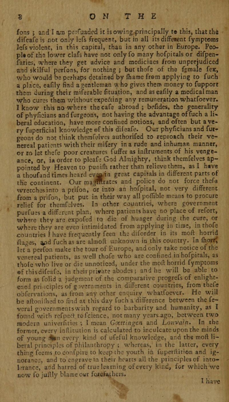 fons ; and I am perfuaded it is owing principally r» this, thattha difeafe is not only left frequent, but in all its different fymptoms lefs violent, in this capital, than in any other in Europe. Peo- pI«of the lower clafs have not only fo many hofpitals or difpen- faries, where they get advice and medicines from unprejudiced and skilful perfons, for nothing ; but thofe of the female fex, who would be perhaps detained by fhame from applying to fuch a place, eafily find a gentleman who gives them money to fupport them during their miferable fituation, and as eafily a medical man who cures them without expecting any remuneration whatfoever. I know this no where the cafe abroad; befides, the generality of phyficians and furgeons, not having the advantage of fuch a li» beral education, have more confined notions, and often but a ve- ry fuperficial knowledge ©f this difeafe. Our phyficians and fur- geons do not think therafelves authorifed to reproach their ve- nereal patients with their mifery in a rude and inhuman manner, or to let thefe poor creatures fuffer as inftruments of his venge- ance, or, i« order to pleafe God Almighty, think themfelves ap- pointed by Heaven to punifh rather than relieve them, as I have a thoufand times heard evjft.i<i groat capitals in different parts of the continent. Our ma^mratis and police do not force thefa wretches into a prifon, or into an hofpital, not very different from a prifon, but put in their way all poflible means to procure relief for themfelves. In other countries, where government purfues a different plan, where patients have no place of refort, wh^re they are expofed to die of hunger during the cure, or where they are even intimidated from applying in time, in thofe countries I have frequently feen the diforder in its moft horrid ftages, a>nd fuch as are almoft unknown in this country. In fhorr^ let a perfon make the tour of Europe, and only take notice of the venereal patients, as well thofe who are confined inhofpitals, as thofe who live or die unnoticed, under the moft horrid fymptoms •f thisdifeafe, in their private abodes; and he will be able to form as folid a judgment of the comparative progrefs of enlight- ened principles of governments in different countries, from thefe obfervations, as from any other enquiry whatfoever. He will be aftonifhed to find at this day fuch a difference between the fe- veral governments with regard to barbarity and humanity, as I found with refpert tofcience, not many years ago, between two modern universities ■, I mean Gocttingcn and Louvain. In ihe former, every Iqflitution is calculated to inculcate upon the minds of young ftten every kind of ufeful knowledge, and the moft li- beral principles of philanthropy ; whereas, in the latter, every thing feems todonfpire to keep the youth in fuperltirion and ig- norance, and to engrave in their hearts all the principles of into- 1-ranee, and hatred of true learning of every kind, for which we now fo juftly blame owr forefathers. ifr^ I have