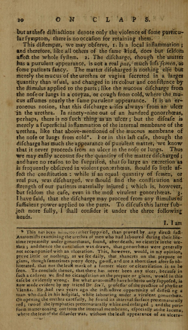 but asthefe diilin&ions denote only the violence of fome partitu- larfymptom, there is no occafion for retaining them. This diftemper, we may obferve, i. Is a local inflammation ; *nd therefore, like all others of the fame kind, does but feldorn affeft the whole fyftem. 2. The difcharge, though the matter has a purulent appearance, is not a real pus, much htsfemen, as fome patieats fancy. The matter discharged is nothing elfe but merely the mucus of the urethra or vagina fecreted in a larger quantity than ufual, and changed in its colour and confidence by the ftimulus applied to the parts; like the mucous difcharge from the nofeor lungs in a coryza, or cough from cold, where the mu- cus aiTumes nearly the fame purulent appearance. It is an er- roneous notion, that this difcharge ai ifes always from an ulcer in the urethra. In ninety-nine out of an hundred gonorrhceas, perhaps, there is no fuch thing as an ulcer ; but the difeafe is merely a fuperficial inflammation of the internal membrane of the urethra, like that above-mentioned of the mucous membrane of the nofe or lungs from cold*, tor in thislaft cafe, though the difcharge has much the appearance of purulent matter, we know lhat it never proceeds from an ulcer in the nofe or lungs. Thus we may eafily account fo-rthe quantity of the matter discharged; and have no reafon to be furprifed, that fo large an excretion as is frequently obferved in violent gonorrhoeas, mould fo little af- fect the conftitution 1 while if an equal quantity of femen, or real pus, was difeharged, we <hould find the conflitution and ilrength of our patients materially injured; which is, however, but feldom the cafe, even in the moft virulent gonorrhoeas. 3. I have faid, that the difcharge may proceed from any ftimulus of fuffi6ient power applied to the parts. To difcufsthis latter fub- je& more fully, I fhall confider it under the three following heads. I. I am -* This lias been Uuucito rather fuppolcd, than proved by any direct fad- jArtatomifis examining the urethra of men who had laboured during their life- lime repeatedly u>*der gonorrhoeas, found, after death, no cicatrix inthe ure- thra j andthencc the conclusion was drawn, that gonorrhoeas were generally not accompanied with an ulceration. This, however, would, in n.y opinion, prove little or nothing-, as we fee daily, that shancres on the prepuce or jjlans, though femetimes pretty deep, gaoff, and are a short time after fo ob- literated, that not the leaft mark of a former ulcer or cicatrifation is to be fcen. To conclude thence, that there ha* never been any ulcer, becaufe in fuch a cadaver we find no cicatrifation on the prepuce or glans, would in this cafebe evidently wrong. Bur what anatomiftshavehirherto only fttppofed, is How made evident by my iriendDr 5r»7, profeiTor of the pradice of phytic at Vienna. He had two vears ago the ihftiucVive opportunity ofdille&ng a man whodkd in his hofpital, while labouring under a virulent gonorrhaa. On opening the urethra carefully, he found its internal furface pretei naturally redj twoof the lymphatics preternarurally whiteandenlarged j andthepuri- form matterooxing out Iron) the internal membrane, efpecially atthe lacuna, where thelcatof the diforder \ra$> without thelealt appearance of an ulcera-