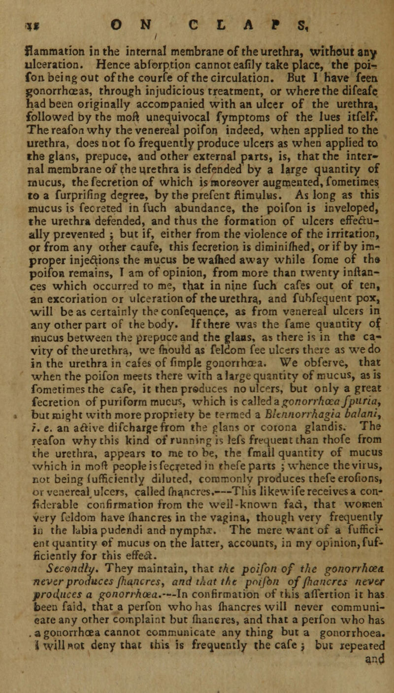 flammation in the internal membrane of the urethra, without any ulceration. Hence ablorption cannot eafily take place, the poi- fon being out of the courfe of the circulation. But I have feen gonorrhoeas, through injudicious treatment, or where the difeafc had been originally accompanied with an ulcer of the urethra, followed by the moft unequivocal fymptoms of the lues itfelf. The reafon why the venereal poifon indeed, when applied to the urethra, does not fo frequently produce ulcers as when applied to the glans, prepuce, and other external parts, is, that the inter- nal membrane of the urethra is defended by a large quantity of rnucus, the fecretion of which is moreover augmented, fometimes to a furprifing degree, by the prefent flimulus. As long as this mucus is fecreted in fuch abundance, the poifon is inveloped, the urethra defended, and thus the formation of ulcers effectu- ally prevented ; but if, either from the violence of the irritation, or from any other caufe, this fecretion is diminished, or if by im- proper injections the mucus be wafhed away while fome of the poifon remains, I am of opinion, from more than twenty inftan- ces which occurred to me, that in nine fuch cafes out of ten, an excoriation or ulceration of the urethra, and fubfequent pox, will be as certainly the confequence, as from venereal ulcers in any other part of the body. If there was the fame quantity of mucus between the prepuce and the glaas, as there is in the ca- vity of the urethra, we mould as feldom fee ulcers there as we do in the urethra in cafes of fimple gonorrhoea. We obferve, that when the poifon meets there with a large quantity of mucus, as is fometimes the cafe, it then produces no ulcers, but only a great fecretion of puriform mucus, which is called a gonorrhoea fpuria, but might with more propriety be termed a Bknnorrhagia ba!aniy z. e. an acVive difchargefrom the glans or corona glandis. The reafon why this kind of running is lefs frequent than rhofe from the urethra, appears to me to be, the fmall quantity of mucus which in moft people is fecreted in thefe parts ;'whence thevirus, not being fufficiently diluted, commonly produces thefe erofions, or venereal, ulcers, called fhancres.—This likewife receives a con- fiderable confirmation from the well-known fact, that women very feldom have fhancres in the vagina, though very frequently in the labia pudendi and nymphs. The mere want of a fuffici- ent quantity ©f mucus on the latter, accounts, in my opinion,fuf- ficiently for this effe&. Secondly. They maintain, that the poifon of the gonorrhoea, never produces fhancres^ and that the pnijbn of fhancres never produces a gonorrhoea.—In confirmation of this affertion it has been faid, that a perfon who has fhancres will never communi- cate any other complaint but fhancres, and that a perfon who has . a gonorrhoea cannot communicate anything but a gonorrhoea, i will not deny that this is frequently the cafe j but repeated and