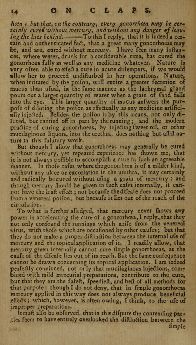 fioea ; but thaU on the contrary', every gonorrhoea may be cer- tainly cured without mercury, and without any danger •/leav- ing the lues behind. To this I reply, thatit is indeed a cer- tain and authenticated fad, that a great many gonorrhoeas may be, and are, eared without mercury. I have feen many inftan- ces, whers water, drunk for a confiderable time, has cured the gonorrhoea fully as well as any medicine whatever. Nature is very often able to erred a cure in acute diilempers, if we would allow her to proceed undiflurbed in her operations. Nature, when irritated by the poifon, will excite a greater fecretion of mucus than ufual, in the fame manner as the lachrymal gland pours out a larger quantity of water when a grain of fand falls into the eye. This larger quantity of mucus anfwers the pur- pofe of diluting the poifon as effedually as any medicine artifici- ally injeded. Befides, the poifon is by this means, not only di- luted, but carried off in part by the running ; and the modern practice of curing gonorrhoeas, by injedingfweet oil, or other mucilaginous liquors, into the urethra, does nothing but aflift na- ture m this falutary work. But though 1 allow that gonorrhoeas may generally be cured without mercury, yet repeated experience has fliown me, that it is not always poffibleto accomplifh a cure in fuch an agreeable manner. In rhofe cafes where thegononhoea is of a milder kind, without any ulcer or excoriation in the urethra, it may certainly and radically be cured without ufing a grain of mercury : and though mercury fhould be given in fuch cafes internally, it carr- not have the k-aft effect; not becaufe thedifeafe does not proceed from a venereal poifon, but becaufe it lies out of the reach of the circulation. To what is further alledged, that mercury never (hows any power in accelerating the cure of a gonorrhoea, I reply, that they not only confound the runnings which arife from the venereal virus, with thofe which are occafioned by other caufes; but that they do not make a proper diftindion between the internal ufe of rnercurv and th* topical application of it. I readily allow, that mercury given internally cannot cure fimple gonorrhoeas, as the caufeot thedifeafe lies out of its reach. But the fame confequence cannot be drawn concerning its topical application. I am indeed perfectly convinced, not only that mucilaginous injections, com- bined with mild mercurial preparations, contribute to the cure, but that they are the fafeft, fpeedieft, and beft of all methods for that purpofe: though I do not deny, that in firaple gonorrhoeas mercury applied in this way does not always produce beneficial effeds ; which, however, is often owing, I think, to the ufe of improper preparations. It mud alfo be obferved, that in this difpute the contending par- tics feem to have entirely overlooked the diftindion between the fimple