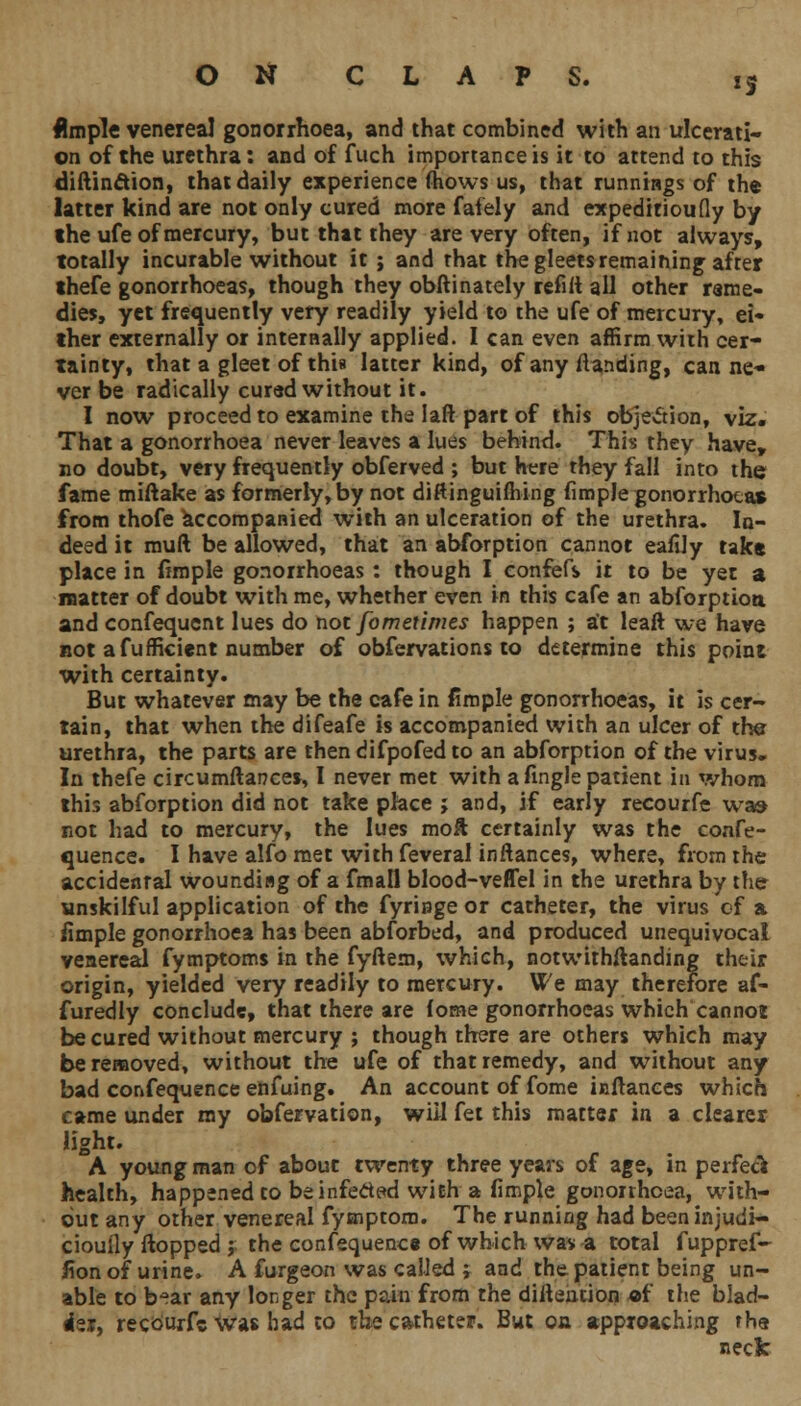 *S Ample venerea! gonorrhoea, and that combined with an ulcerati- on of the urethra: and of fuch importance is it to attend to this diftinction, that daily experience (hows us, that runnings of the latter kind are not only cured more faiely and expeditioufly by the ufe of mercury, but that they are very often, if not always, totally incurable without it ; and that the gleets remaining after thefe gonorrhoeas, though they obftinately refill all other reme- dies, yet frequently very readily yield to the ufe of mercury, ei- ther externally or internally applied. I can even affirm with cer- tainty, that a gleet of this latter kind, of any/landing, can ne- ver be radically curad without it. I now proceed to examine the laft part of this objection, viz. That a gonorrhoea never leaves a lues behind. This they have, no doubt, very frequently obferved ; but here they fall into the fame miftake as formerly,by not diftinguifhing flmpJe gonorrhoeas from thofe accompanied with an ulceration of the urethra. In- deed it muft be allowed, that an abforption cannot eafily tak« place in (imple gonorrhoeas : though I confefs it to be yet a matter of doubt with me, whether even in this cafe an abforption. and confequcnt lues do not fometimes happen ; at leaft we have not afufficient number of obfervations to determine this point with certainty. But whatever may be the cafe in (imple gonorrhoeas, it is cer- tain, that when the difeafe is accompanied with an ulcer of the urethra, the parts are then difpofed to an abforption of the virus. In thefe circumflarcces, I never met with a fingle patient in whom this abforption did not take place > and, if early recourfe was not had to mercury, the lues moil certainly was the confe- rence. I have alfo met with feveral inflances, where, from the accidental wounding of a fmall blood-veffel in the urethra by the unskilful application of the fyringe or catheter, the virus of a iimple gonorrhoea has been abforbed, and produced unequivocal venereal fymptoms in the fyflem, which, notwithstanding their origin, yielded very readily to mercury. We may therefore af- furedly conclude, that there are (ome gonorrhoeas which cannot be cured without mercury ; though there are others which may be removed, without the ufe of that remedy, and without any bad confequence enfuing. An account of fome inilances which came under my obfervation, will fet this matter in a clearer light. A young man of about twenty three years of age, in perfeck health, happened to be infected with a fimple gonorrhoea, with- out any other venereal fymptom. The running had been injudi- ciouily flopped j the confequence of which was a total fuppref- fion of urine. A furgeon was called ; and the patient being un- able to b*ar any longer the pain from the diilention of the blad- der, recourfe was had to the catheter. But on approaching rha neck