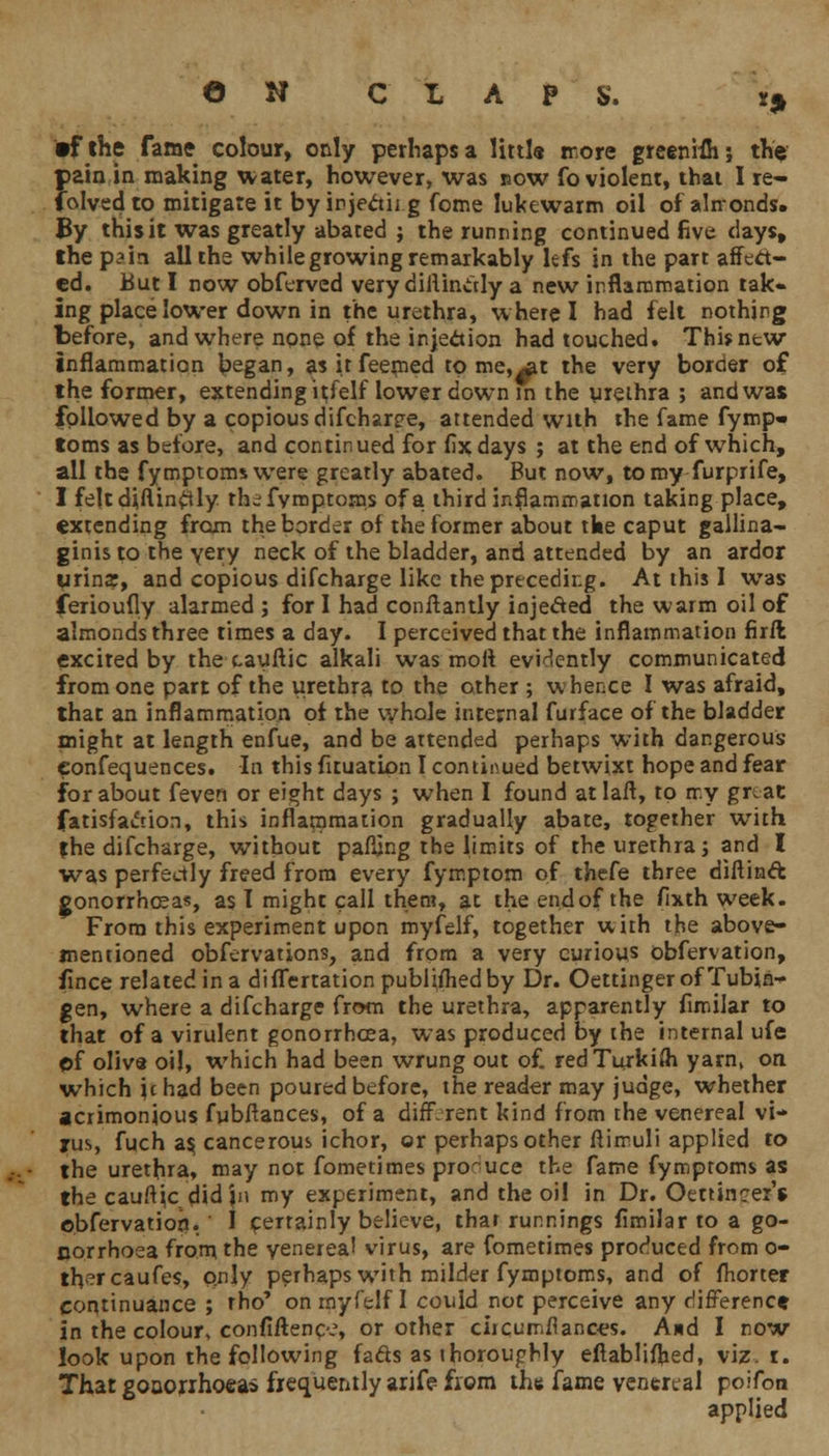 •fthe fame colour, only perhaps a littl« more greenifli; the pain in making water, however, was now fo violent, thai I re- ceived to mitigate it by irjectii g fome lukewarm oil of almonds. By this it was greatly abated ; the running continued five days, the pain all the while growing remarkably lefs in the part affect- ed. But I now obferved very dillinctly a new inflammation tak- ing place lower down in the urethra, where I had felt nothing before, and where none of the injection had touched. This new inflammation began, as it feemed to me,^t the very border of the former, extending itself lower down in the urethra ; and was followed by a copious difcharee, attended with the fame fymp- toms as before, and continued for fix days ; at the end of which, all the fymptomswere greatly abated. But now, to my furprife, I feltdi,ftin£tly thefymptoms of a third inflammation taking place, extending from the border of the former about tke caput gallina- ginis to the very neck of the bladder, and attended by an ardor wrins, and copious difcharge like the preceding. At this I was ferioufly alarmed ; for I had conftantly injecled the warm oil of almonds three times a day. I perceived that the inflammation firft excited by the cauftic alkali was mofi evidently communicated from one part of the urethra to the other ; whence I was afraid, that an inflammation of the whole internal furface of the bladder might at length enfue, and be attended perhaps with dangerous confequences. In this fituation I continued betwixt hope and fear for about feven or eight days ; when I found atlaft, to my gr at fatisfacuon, this inflammation gradually abate, together with fhe difcharge, without pacing the limits of the urethra; and I was perfectly freed from every fymptom of thefe three diftinft gonorrhoeas, as I might call them, at the en.dof the fixth week. From this experiment upon myfelf, together with the above- mentioned obfervations, and from a very curious obfervation, fince related in a differtation published by Dr. Oettinger of Tubin- gen, where a difcharge from the urethra, apparently fimilar to that of a virulent gonorrhoea, was produced by the internal ufe of oliva oil, which had been wrung out of. red Turkish yarn, on which Jehad been poured before, the reader may judge, whether acrimonious fubftances, of a different kind from the venereal vi- rus, fuch as, cancerous ichor, or perhaps other ftimuli applied to the urethra, may not fometimes produce the fame fymproms as the cauftic did jn my experiment, and the oil in Dr. Oettincer'* obfervation. I certainly believe, thar runnings fimilar to a go- norrhoea from the venerea! virus, are fometimes produced from o- thercaufes, only perhaps with milder fymptoms, and of fhorter continuance ; tho' on myfelf I could not perceive any difference in the colour, confiftenc.?, or other ciicumfiances. And I now look upon the following fads as thoroughly eftablifhed, viz. i. That gonorrhoeas frequently arife from the fame venereal poifoo applied