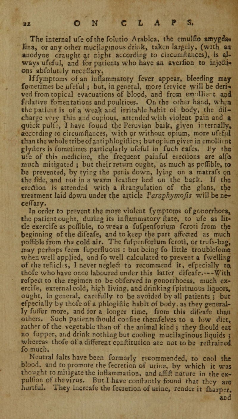 The internal ufe of the folutio Arabica, the emulfio amygda* Jina, or any other mucilaginous drink, taken largely, (with an anodyne draught ayt night according to circumftances), is al- ways ufeful, and for patients who have an averfion to injedt* ons abfolutely nece'Iary, If fymptoms of an inflammatory fever appear, bleeding may fpmetimes be ufeful ; but, in general, more fervice will be deri>» ved from topical evacuations of blood, and from em >llie. t aud fedative fomentations and poultices. On the other hand, when the patient is of a weak and irritable habit of body, the dif- charge v;jry thin and copious, attended wTith violent pain and a quick pulf-, I haye found the Peruvian baik, given i temally, according to circumftances, u. ith or without opium, more ufeful than the whole tribeofantiphlogiflics; butopium giver in emollh nt glyflers is fometimes particularly ufeful in fuch cafes. By the wfe of this medicine, the frequent painful elections are alfo much mitigated ; but their return ought, as much as poflible, to be prevented, by tying the penis down, lying on a matrafs pa the fide, and not in a warm feather bed on the back. If the erection is attended with a ftrangulation of the plans, the treatment laid down under the article Varaphymofis will be ne- ceflary. In order to prevent the more violent fymptoms of gonorrhoea* the patient ought, during its inflammatory Jtate, to ufe as lit- tle exercife as poflible, to wear a fufpenforiura fcroti from the beginning of the difeafe, and to keep the part affected as much poffrblefrom rha cold air. The fufperforium fcroti, or trufs-bag, may perhaps feem fuperfluous : but being fo little troublefome when well applied, and fo well calculated to prevent a fwellbg of the teRicl s, I never neglect to recommend it, efpecially ta thofe who have once laboured under this latter difeafe.—With refpeet to the regimen to be obferved in gonorrhoeas, much ex- ercife, external cold, high living, and drinking fpirituous liquors, ought, in general, carefully to be avoided by all patients ; but efpecially by thofe of a phlogiflic habit of body, as they general- ly fuffer more, and for a longer time, from this difeafe than others. Such patients fliould confine themfelves to a low diet» rather of the vegetable than of the animal kind ; they fhould eat no fupper, and drink nothing bur cooling mucilaginous liquids ; whereas thofe Of a different conftitution ate not to be retrained fo much. Neutral falts have been formerly recommended, to cool the blood, and to promote the fecretion of urine, by which it was thought to mitigate the inflammation, and aflift nature in the ex- pulhon of thevirus. But I have conftantly found that they are hurtful. They iucreafe the fecietion of urine, render it fharp?r, and