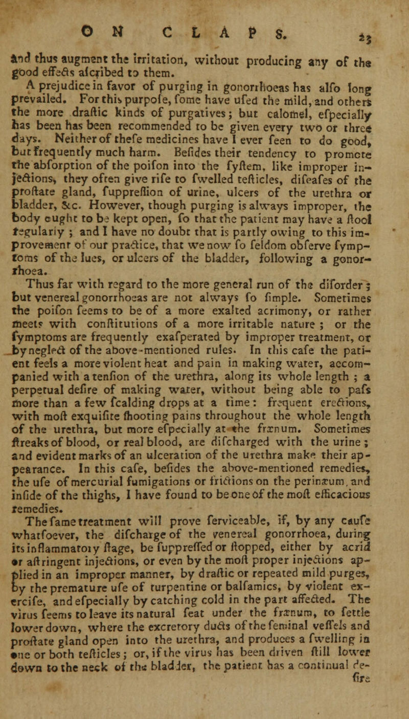 *i^ thus augment the irritation, without producing any of th« good effecls aicribed to them. A prejudice in favor of purging in gonorrhoeas has alfo long prevailed. For this purpofe, fome have ufed the mild, and other* the more draftic kinds of purgatives; but calomel, efpecially has been has been recommended to be given every two or threft days. Neither of thefe medicines have 1 ever feen to do good, but Frequently much harm. Befides their tendency to promote the abforption of the poifon into the fyftem, like improper in- jections, they often give rife to fwelled tefticles, difeafes of the proftare gland, fuppreflion of urine, ulcers of the urethra or bladder, Sto However, though purging is always improper, the body cuglu to bi kept open, fo that the patient may have a ftool tegulariy ; and I have no doubt that is partly owing to this im- provement of'our practice, that we now fo feldom obferve fymp- foms of the lues, or ulcers of the bladder, following a gonor- rhoea. Thus far with regard to the more general run of the diforder ; but venereal gonorrhoeas are not always fo fimple. Sometimes the poifon feems to be of a more exalted acrimony, or rather meet? with conftitutions of a more irritable nature ; or the fymptoms are frequently exafperated by improper treatment, or by neglect, of the above-mentioned rules. In this cafe the pati- ent feels a more violent heat and pain in making water, accom- panied with atenfion of the urethra, along its whole length ; a perpetual defire of making water, without being able to pafs more than a few fcalding drops at a time: frequent erections, with moft exquifite mooting pains throughout the whole length of the urethra, but more especially at the frxnum. Sometimes breaks of blood, or real blood, are difcharged with the urine ; and evident marks of an ulceration of the urethra makf! their ap- pearance. In this cafe, befides the above-mentioned remedies, the ufe of mercurial fumigations or frictions on the perinarum.and infide of the thighs, I have found to be one of the moft efficacious remedies. The fame treatment will prove ferviceabJe, if, by any caufe whatfoever, the difcharge of the venereal gonorrhoea, during itsinflammatoiy ftage, be fupprelTedor flopped, either by acrid •r aftringent injections, or even by the moft proper injections ap- plied in an improper manner, by draftic or repeated mild purges, by the premature ufe of turpentine or balfamics, by violent ex- ercife, andefpecially by catching cold in the part affeded. The virus feems to leave its natural feat under the frxnum, to fettle lower down, where the excretory duds ofthefeminal vefTels and proftate gland open into the urethra, and produces a fuelling ;a •ne or both tefticles; or, if the virus has been driven (till lower down to the neck of rh* bladder, the patient, has a continual re- tire