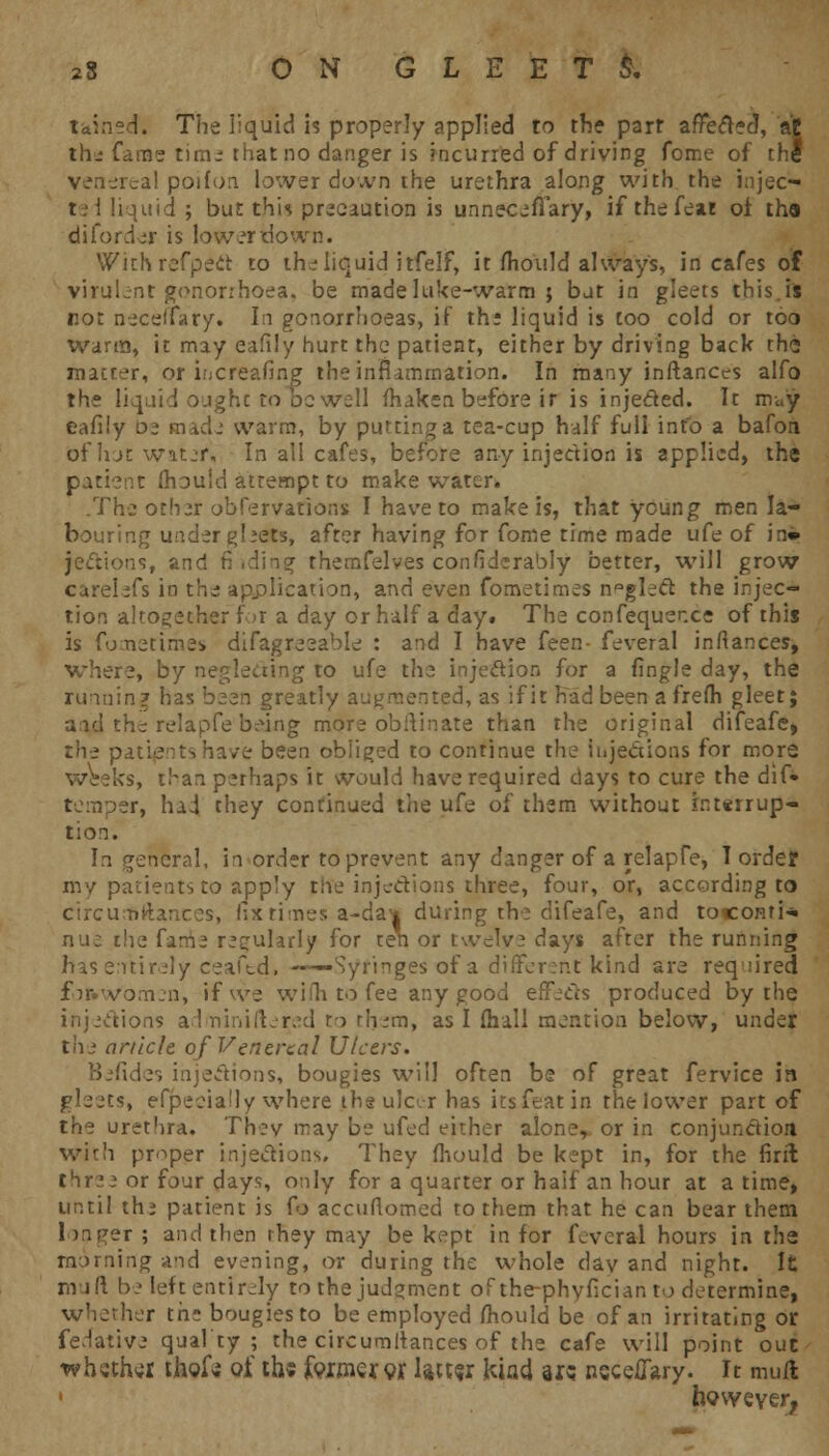 t-ainsdt. The liquid is properly applied to the parr affected, at the fame time that no danger is incurred of driving fome of the venereal poifon lower down the urethra along with the injec— lei liquid ; but this precaution is unneceffary, if the feat oi thfl diforder is lower tiown. With refpect to the liquid itfelf, it mould always, in cafes of virulent gonorrhoea, be made luke-warm 5 but in gleets this.is rot neceifary. In gonorrhoeas, if th: liquid is too cold or too Warm, it may eafily hurt the patient, either by driving back the matter, or ifjcreafing the inflammation. In many instances alfo the liquid ought to dc well fhaken before ir is injected. It m«y eafily 02 made warm, by putting a tea-cup half full info a bafon bfhot water. In all cafes, before any injection is applied, the patient mould attempt to make water. .The othsf obfervarions I have to make is, that young men la- bouring under ghets, after having for fome time made ufe of in» jecuons, and fi ,ding themfelves considerably better, will grow carelefs in the application, and even fometimes neglect the injec- tion altogether for a day or half a day. The confequer.ee of this is fometimes difagreeable : and I have feen- feveral inftances, where, by neglecting to ufe the injection for a fingle day, the running has been greatly augmented, as if it had been a frefh gleet; aid the relapfe being more ob ft in ate than the original difeafe, the p ive been obliged to continue the injections for more ks, than perhaps it would have required days to cure the dift temper, had they continued the ufe of them without interrup- tion. In general, in order to prevent any danger of a relapfe, I ordej my patients to apply the injections three, four, or, according to circutfftances, fixtimes a-da* during the difeafe, and toconri-* nue the fame regularly for ten or twelve days after the running has entirely ceaftd, ——Syringes of a different kind are required /omen, if we wiHi to fee any good effects produced by the injections adminiftered t-> them, as I (hall mention below, under the ankle of Venereal Ulcers. Befides injections, bougies will often be of great fervice in gleets, efpeeia'ly where the ulcer has its feat in the lower part of the urethra. They may be ufed either aloner or in conjunction with proper injections. They mould be kept in, for the firil three or four days, only for a quarter or haif an hour at a time, until thj patient is Co accuMomed to them that he can bear them longer; and then rhey may be kept in for feveral hours in the morning and evening, or during the whole dav and night. It muft be left entirely to the judgment of the-phyfician to determine, whether th: bougies to be employed mould be of an irritating or fedative qualty ; the circumltances of the cafe will point out whether tfaofc of th« faxmeror lattej: kind ars neceifary. It mufl • however,