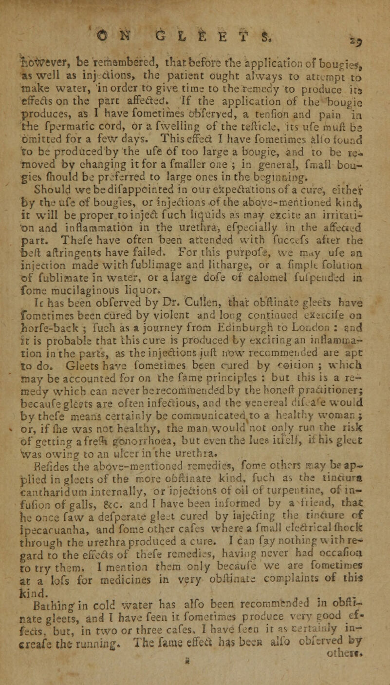 t&toever, be rerharnbered, that before the application of bougie*, as well as injections, the patient ought always to attempt to make water, in order to give time to the remedy to produce its effects on the part affected* If the application of the bougie produces, as I have fometimes obferved, a tenfion and pain in Hie fpermatic cord, or a fwelling of the tefticle, its ufe muft be omitted for a few days. Thiseffed I have fometimes alloiound to be produced by the ufe of too large a bougie, and to be re- moved by changing it for a fmaller one ; in geneial, fmall bou- gies fhould be pr:f^rred to large ones in the beginning. Should webedifappcinred in our expectations of a cure, citheir by the ufe of bougies, or injections of the above-mentioned kind, it will be proper toinjed fuch liquids as may excits; an irritati- on and inflammation in the urethra, efpecially in the aifetted part. Thefe have often been attended with fpecefs after the bed aftringents have failed. For this purpofs, we m.ty ufe an injection made with fublimage and litharge, or a fimplt folutioa of fublimate in water, or a large dofe of calomel fulpc-nded in fome mucilaginous lienor. Ic has been obferved by Dr. Guillen, that obftinats gleets have fometimes been Cured by violent and long continued ex;rcife on fcorfe-back ; fueh as a journey from Edinburgh to London : end it is probable that this cure is produced by exciting an inflamma- tion in the parts, as the injedions juft now recommended are apt to do. Gleets have fometimes been cured by roition ; which may be accounted for on the fame principles : but this is a re- medy which can never be recommended by the noneft prcsciitioner; becaufe gleets are often infectious, and the venereal dif.a'e wou:d by thefe means certainly be comrounicated^to a healthy woman ; or, if fhe was not healthy, the man would not only run the risk of getting afreih gonorrhoea, but even the lues iuelf, ii his gleet Was owing to an ulcer in the urethra. Befides the above-mentioned remedies, fome others may be ap- plied in gleets of the more obflinate kind, fuch as the tinciura cantharidum internally, or injections of oil of turpentine, of m- fufion of galls, &c. and I have been informed by a friend, that he once faw a defperate glejt cured by iujeding the tincture of ipecacuanha, and fome other cafes where a fmall electrical (hock through the urethra produced a cure. I can fay nothing u ith re- gard to the effects of thefe remedies, having never had occaiioa to try them. 1 mention them only becaufe we are fometimes at a lofs for medicines in very obilinate complaints of this kind. . Bathing in cold water has alfo been recommended in obili- nate gleets, and I have feen it fometimes produce very good ef- fects, but, in two oc three cafes, I have feen it ss eertaialy in- ereafe the running. The fame effect has been alio obferved by otheii*