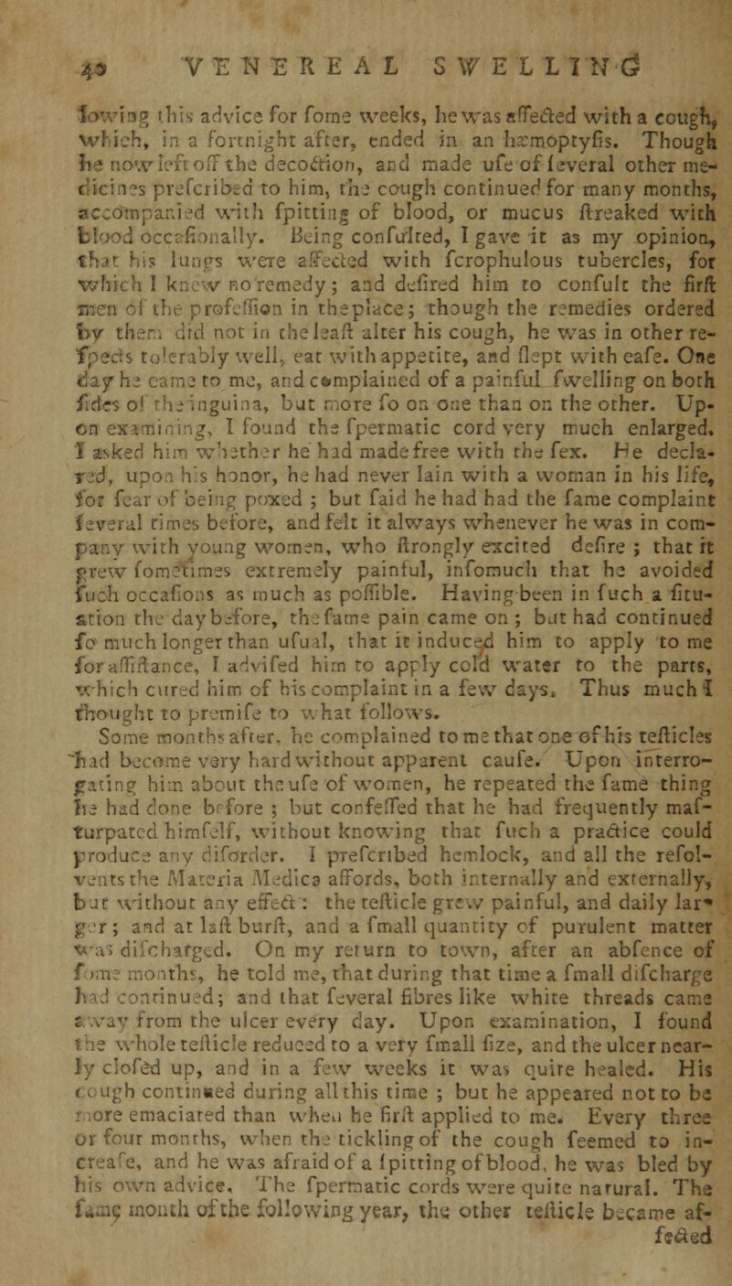 4* VENEREAL SWElll N (5 his advice for forne weeks, he was affected with a cough, which, in a fortnight after, ended in an hrmoptyfis. Though ■ the decoction, and made ufe of feveral other me- les prefcribed to him, the cough continued for many months, accompanied with fpittiug of blood, or mucus flreaked with d bccafionally. Being confulted, I gave it as my opinion, lungs were affected with fcrophulous tubercles, for which I knew ho'remedy; and defired him to confulc the firft (men of the profeflion in theplace; though the remedies ordered bv l\ not in theleaft alter his cough, he was in other re- spects tolerably well, eat with appetite, and flept with eafe. One day he eame to me, and complained of a painful fuelling on both fides o! the inguina, but more fo on one than on the other. Up- I found the fpermatic cord very much enlarged. I asked him whether he had made free with the fex. Fe decla- red, upon his honor, he had never lain with a woman in his life, for fear of being poxed ; but faid he had had the fame complaint feveral rimes before, and felt it always whenever he was in com- pany with young women, who ftrongly excited defire ; that it grew fome'times extremely painful, infomuch that he avoided fueh occafons as much as poffible. Having been in fuch a fi tu- ition the day before, the fame pain came on; but had continued fo much longer than ufual, that it induced him to apply tome for abidance, I advifed him to apply cold water to the parts, which cur^d him of his complaint in a few days* Thus much! thought to premife to what follows. Some month? after, he complained to me that one of his tefticles had become very hard without apparent caufe. Upon interro- gating him about theufe of women, he repeated the fame thing he had clone brfore ; but confefTed that he had frequently maf- turpated himfelf, without knowing that fuch a practice could produce any diforder. I prefenbed hemlock, and all the refol- ventsthe Materia Medica affords, both internally and externally, bat without any effect: the tefticle grew painful, and daily lar* g r; and at laft burft, and a fmall quantity of purulent matter ■wa; difcharged. On my return to town, after an abfence of forne months, he tcld me, that during that time a fmall difcharge I; td conrinued; and that feveral fibres like white threads came rrom the ulcer every day. Upon examination, I found the whole teilic'e reduced to a very fmall fize, and the ulcer near- ly clofed up, and in a few weeks it was quire healed. His ( ough continued during all this time ; but he appeared not to be e emaciated than wheu he firft applied to me. Every three or four months, when the tickling of the cough feemed to in- ereafe, and he was afraid of a (pitting of blood, he was bled by his own advice. The fpermatic cords were quite natural. The : month of the following year, the. other teiiicle became af- fs&ed