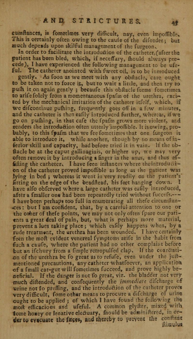 41 >„ cumftances, i« fometimes very difficult, nay, even impoflible.. This is certainly often owing to the caufe of the diforder; but much depeads upon skilful management of the furgeon,. In order to facilitate the introduction of the catheter.(after the patient has been bled, which, ifneceffary, fhould always pre- cede), I have experienced the following management to be ufe- ful. The catheter anointed with fweet oil, is to be introduced gently. As foon as we meet with any obftacle, care ought to be taken not to force it, but to wait a little, and then try to pufh it on again gently ; becaufe this obftacle feems fometimes, to arifefolely from a momentaneous fpafm of the urethra, exci- ted by the mechanical irritation of the catheter itfelf, which, i£ we difcontinue pufhing, frequently goes off in a few minutes, and the catheter is then eafily introduced further, whereas, if we go on pufhing, in that cafe the fpafm grows more violent, and renders the introduction often utterly 'impoflible. It is owing, pro- bably, to this fpafm that we fee fometimes that one furgeon is able to introduce it, while another, though by no means of in- ferior skill and capacity, had before tried it in vain. If the ob- ftacle be at the caput gallinaginis, or higher up, we may rery often remove it by introducing a finger in the anus, and thus ?.f- fifting the catheter* I have feen inflances where iheintroduai- on of the catheter proved impoflible as long as the patient was lying in bed ; whereas it went in very readily on the patient's fitting on the edge of the beadftead, his feet hanging down. I have alfo obferved where a large catheter was eafily introduced, after a fmaller one had been repeatedly tried without fucctfs.— I have been perhaps too full in enumerating all thefe circuniftan- «ces: but I am confident, that, by a careful attention to one or the ofher of thefe points, we may not only often fpare our pati- ents a great deal of pain, but, what is perhaps more material, prevent a lues taking place ; which eafily happens when, by a rude treatment, the urethra has been wounded. I have certainly feen the moft evident venereal fymptoms arife in the habit from fuch a caufe, where the patient had no other complaint before fcut an ifchury from a fimple retropulfed clap. If the coarctati- on of the urethra be fo great as to refufe, even under the juit— mentioned precautions, any catheter whatfoever, an application of a fmall cat-gut will fometimes fucceed, and prove highly be- neficial. If the danger is not fo great, viz. the bladder not very much diftended, and confequently the immediate difcharge of urine not fo preffing, and the introduction of the catheter proves very difficult, fome other means to procure a difcharge of urine ought to be applied ; of which I have found the following the moft efficacious and ufeful. A common glyfter, mixed with iome hooey or lenative eleduary, fhould be adwiniftered, in or- iex to evtcuate the Jfe«s, and thereby to prevent the conftant jtitsulus.