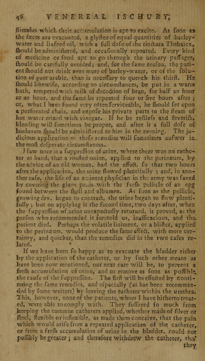 fiirntthts which their accumulation is apt to excite. As foon a* the feces are evacuated, a glyfler of equal quantities of barley- water and linked oil, with a full dofe of the tindara Thebaica,. fhould beadminiftered, and occafionally repeated. Every kind of medicine or food apt to go through the urinary paffager§ fhould be carefully avoided; and, for the fame reafen, the pati- ent fhould not drink even more of barley-water, or of the fblu~ tion of gum arabie, than is necefTary to quench his thirfl. He fhould likewife, according to circumltances, be put in a warra bath, tempered with milk of deco&ion of bran, for half an hour or an hour, and the fame be repeated four or 5ve hours after ; or, what I have found very often ferviceable, he fhould fet upon a perforated chair, and expofe his private parts to the fleam of hot water mixed wich visegar. If he be reftlefs and feveriflv bleeding will fometimts be proper, and after it a full dofe of laudanum fhould be adminiftered to him in the evening. The ju- dicious application o> thefe remedies will fometimes aafwer in- themoft defperate circumstances. J faw once in a fuppreffion of urine, where there was no cathe- ter at hand, that a roarted onion, applied to the perineum, by the advice of an old woman, had the effeft. fo that two hours after the applica-ion, the mine flowed plentifully ; and, in ano- ther cafe, the life of an eminent phyfician in the army was faved by covering the glans pe..is with the frefh pellicle of an egg found between the fhell and albumen. As foon as the pellicle, growing drv, began to contract, the urine began to flow plenti- fully ; but on applying it the fecor.d time, two days after, when the fuppreffion of urine unexpectedly returned, it proved, as the perfon who recommended it foretold us, inefficacious, and thc^ patient died. Perhaps the volatile liniment, or a blifter, applied to the perineum, would produce the fame efiecu with more cer- tainty, and quicker, than the remedies did in the two cafes re-^ lated. • If we have been fo happy as to evacuate the bladder either by the application of the catheter, or by fuch other means as have been now mentioned, our next care will be, to prevent a frefh accumulation of urine, and to remove as foon as poffiblii the caufe of the fuppreflion. The firft will be effected by conti- nuing the fame remedies, and efpecially (as has been recommen- ded by fome writers) by leaving the eatheter within the urethra. This, however, none of the patients, whom I have hitherto treat- ed, were able to comply with. They fufFered fo much from keeping the common catheters applied, whether made of filver or fteel, flexible or inflexible, as made them conceive, that the pain which would arifefrom a repeated application of the catheter, or from a fre/h accumulation of urine in the bladder, could not poflibly be greater $ and therefore withdrew the eatheter, thrf they