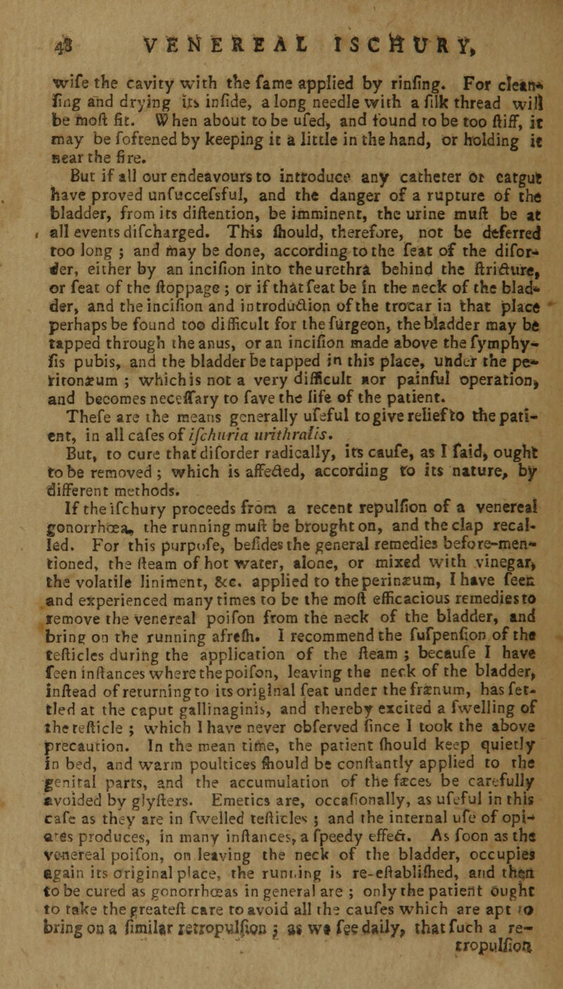 wife the cavity with the fame applied by rinfing. For clean* fing and drying us in fide, along needle with a filk thread will be fnoft fit. W hen about to be ufed, and found to be too ftirF, it may be foftened by keeping it a little in the hand, or holding it near the fire. But if all our endeavours to introduce any catheter ot catgufc have proved unfuccefsful, and the danger of a rupture of the bladder, from its diftention, be imminent, the urine muft be at all events difcharged. This fhould, therefore, not be deferred too long ; and may be done, according to the feat of the difor- •*er, either by an incifion into the urethra behind the ftri&ure, or feat of the ftoppage ; or if that feat be in the neck of the blad* der, and the incifion and introdu&ion of the trocar in that place perhaps be found too difficult for thefurgeon, the bladder may be tapped through the anus, or an incifion made above thefymphy- fis pubis, and the bladder be tapped in this place, under the pe* rirondeum ; whichisnota very difficult nor painful operation* and becomes neceflary to fave the life of the patient. Thefe are the means generally ufeful to give relief to the pati- ent, in all cafes of ischuria urithralis. But, to cure thatdiforder radically, its caufe, as I faid, ought to be removed; which is affeded, according to its nature, by different methods. If the ifchury proceeds from a recent repulfion of a venerea! gonorrhoea, the running muft be brought on, and the clap recal- led. For this purpofe, befides the general remedies before-men- tioned, the (team of hot water, alone, or mixed with vinegar* the volatile liniment, &c. applied to the perineum, I have feec and experienced many times to be the moft efficacious remediesto jremove the venereal poifon from the neck of the bladder, and bring on the running afrefh. I recommend the fufpenfion of the tefticles during the application of the Iteam ; becaufe I have feen inftances where the poifon, leaving the neck of the bladder, inftead of returningto its original feat under thefrxnum, has fet- tled at the caput gallinaginis, and thereby excited a fwelling of therefticle ; which 1 have never cbferved fince 1 took the above precaution. In the mean time, the patient fhould keep quietly in bed, and warm poultices fhould be conftantly applied to the jjenital parts, and the accumulation of the feces, be carefully avoided by glyfters. Emetics are, occafionally, as ufeful in this cafe as they are in fwelled tefticles ; and the internal ufe of opi- arfis produces, in many inftances, a fpeedy effect. As foon as the Venereal poifon, on leaving the neck of the bladder, occupies again its original place, the runt.ing is re-eftablifhed, and then to be cured as gonorrhoeas in general are ; only the patient Ought to take thegreateft care to avoid all th? caufes which are apt 'O bring on a fimilar rstropu_l£on y as wi fee daily, that fuch a re- rropulfion