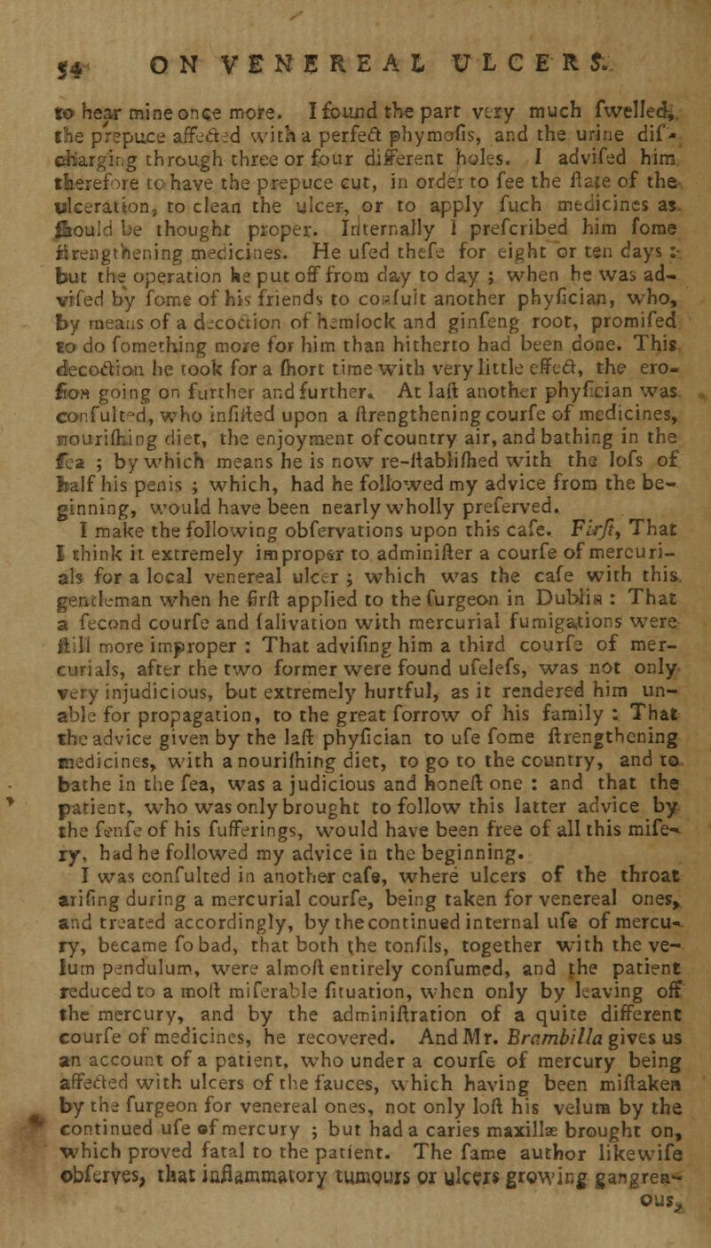 to hear mine once more. I found the part very much fwelled,. the prepuce affect id with a perfect phymofis, and the urine dif- chargir.g through three or four different holes. I advifed him therefore to have the prepuce cut, in order to fee the ftate of the- ulceration, to clean the ulcer, or to apply fuch medicines as. fitould be thought proper. Internally 1 prefcribed him fome Strengthening medicines. He ufed thefe for eight or ten days : put the operation he put off from day to day ; when he was ad- vifed by fome of his friends to confuit another phyfician, who, by means of a decoction of hemlock and ginfeng root, promifed to do fomething more for him than hitherto had been done. This decoction he took for a fiiort time with very little effed, the ero- fioH going on further and further* At laft another phyfician was confult-d, who infiited upon a Strengthening courfe of medicines, nourishing diet, the enjoyment of country air, and bathing in the fea ; by which means he is now re-ftablifhed with the lofs of half his penis ; which, had he followed my advice from the be- ginning, would have been nearly wholly preferved. I make the following obfervations upon this cafe. Fir/?, That I think it extremely improper to adminifter a courfe of mercuri- als for a local venereal ulcer ; which was the cafe with this, gentleman when he firft applied to thefurgeon in Dubliis: That a fecond courfe and Salivation with mercurial fumigations were ill! more improper : That advifing him a third courfe of mer- curials, after the two former were found ufelefs, was not only very injudicious, but extremely hurtful, as it rendered him un- able for propagation, to the great forrow of his family : That the advice given by the laft phyfician to ufe fome ftrengthening medicines, with a nourishing diet, to go to the country, and to bathe in the fea, was a judicious and honeft one : and that the patient, who was only brought to follow this latter advice by the fenfe of his fufferings, would have been free of all this mife» ry, had he followed my advice in the beginning. I was confulted in another cafe, where ulcers of the throat arifing during a mercurial courfe, being taken for venereal ones* and treated accordingly, by thecontinued internal ufe of mercu- ry, became fo bad, that both the tonfils, together with the ve- lum pendulum, were alrnoft entirely confumed, and the patient reduced to a molt miferable fituation, when only by leaving off the mercury, and by the adminiftration of a quite different courfe of medicines, he recovered. And Mr. Brambilla givti us an account of a patient, who under a courfe of mercury being affected with ulcers of the fauces, which having been miftaken by the furgeon for venereal ones, not only loft his velum by the continued ufe of mercury ; but had a caries maxillae brought on, which proved fatal to the patient. The fame author likewife ©bferves, that iafiarnmsuory tumours or ulcers growing gangren- ous*