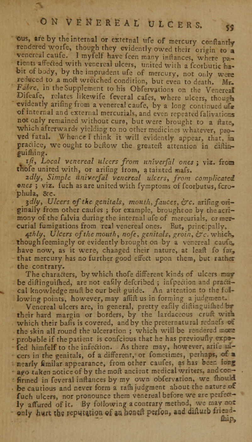 Ous, are by the internal or external ufe of mercury cenftantly rendered worfe, though they evidently owed their origin to a venereal caufe. I myfelf have feen many inflances, where pa- tients affected with venereal ulcers, united with a fcorbutic ha- bit of body, by the imprudent ufe of mercury, not only were reduced to a moft wretched condition, but even to death. Mr. Fahre, in the Supplement to his Obfervations on the Venereal Difeafe, relates likewife feveral cafes, where ulcers, though evidently arifing from a venerea! caufe, by a long continued \£* of internal and external mercurials, and even repeated falivations not only remained without cure, but were brought to a flats, Which afterward? yielding to no other medicines whatever, pro- ved fatal. Whence I think it will evidently appear, that, in practice, we ought to bellow the greatefl attention in ciilia- gui/hing. ift, Local venereal ulcers from itniverfal ones ; viz. frota tnofe united with, or arifing from, a taiwtsd mafs. 2c//y, Simple itniverfal venereal ulcers, from complicated •nes ; viz. fuch as are united with fymptoms of fcorbutus, fcro- phula, &c. ydly, Ulcers of the genitals, mouth, fauces, &c. arifing ori- ginally from other caufes ; for example, brought on by the acri- mony of the falvia during the internal ufe of mercurials, or mer- curial fumigations from real venereal ones. But, principally, tgthly, Ulcers of the mouth, nofe, genitals, groin, ixc. which, though feemingly or evidently brought on by a venereal caufe» have now, as it were, changed their nature, at leaft fo far, that mercury has no further good effect upon them, but rather the contrary. The characters, by which thofe different kinds of ulcers may be diftinguifhed, are not eafily defcribed ; infpection and practi- cal knowledge muft be our bell guide. An attention to the fol- lowing points, however, may afiifl us in forming a judgment. Venereal ulcers are, in general, pretty eafily diflinguiflied br their hard margin or borders, by the lardaceous cruft with which their bafis is covered, and by the preternatural rednefs iff the skin all round the ulceration ; which will be rendered mora probable if the patient is confeious that he has previoufly expeh- fed himfelf to the infedion. As there may, however, arife ul- cers in the genitals, of a different,- or fometimes, perhaps, of * nearly fimilar appearance, from other caufes, as has been Joe* apo taken notice of by the moft ancient medical writers, and cos- firmed in feveral inflances by my own observation, we fhouM be cautious and never form a ra(h judgment about the nature of fuch ulcers, nor pronounce them venereal before we are pes ly allured of it. By following a contrary method, we may only Jiujt, the repujajioa ©f aa bOneft perfon, aad diftuib fri r Bag,