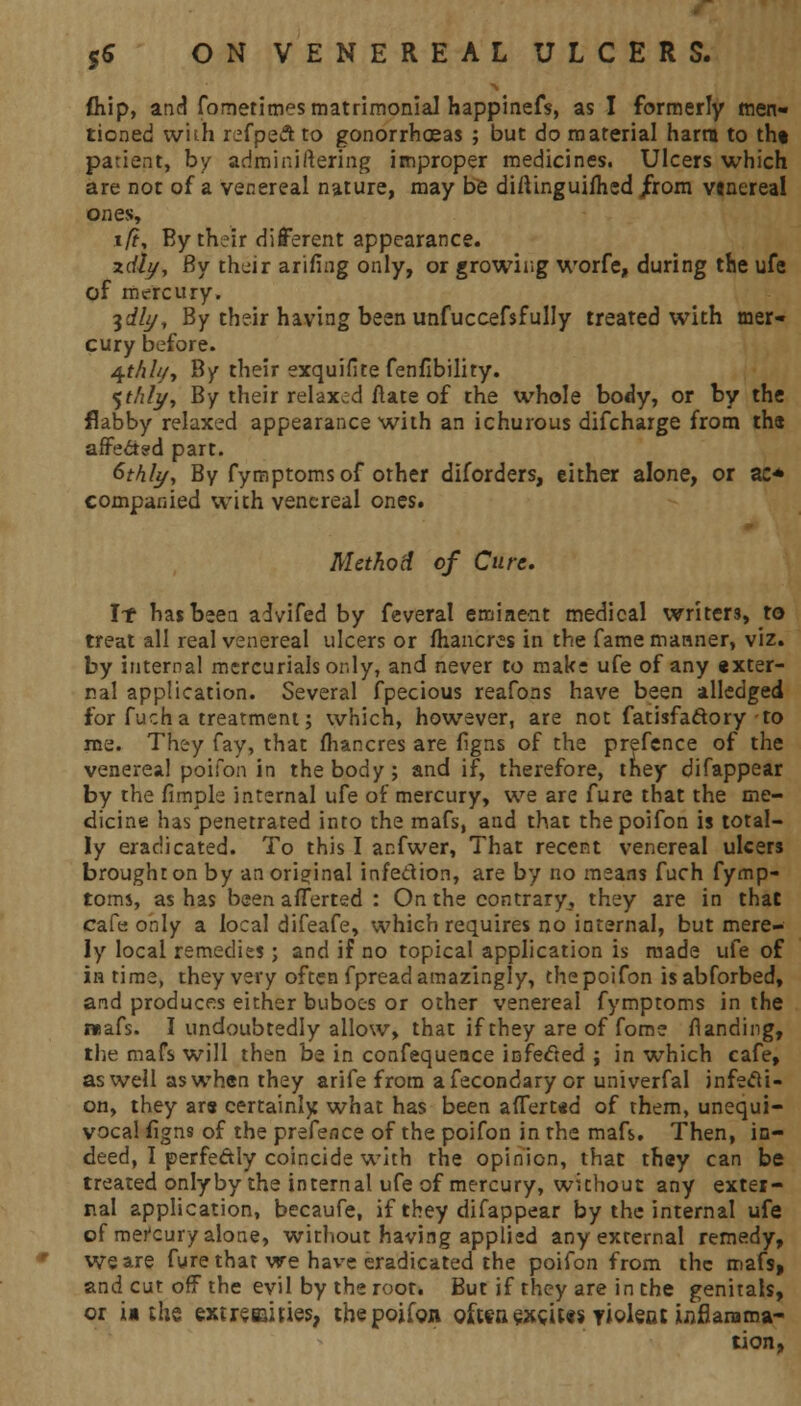 fliip, and fometimes matrimonial happinefs, as I formerly men- tioned vviih refpeft to gonorrhoeas ; but do material harm to tht patient, by adminiftering improper medicines. Ulcers which are not of a venereal nature, may be diftinguimed /rom vwereal ones, i/?, By their different appearance. xdly, By their arifing only, or growing worfe, during the ufe of mercury. idly, By their having been unfuccefsfully treated with mer- cury before. 4M///, By their exquifite fenflbility. %thlj/y By their relaxed ftate of the whole bo<ly, or by the flabby relaxed appearance with an ichurous difcharge from the affected part. &thly, By fymptomsof other diforders, either alone, or ac* companied with venereal ones. Method of Cure, If hasbeea advifed by feveral eminent medical writers, to treat all real venereal ulcers or fhancres in the fame manner, viz. by internal mercurials only, and never to make ufe of any «xter- nal application. Several fpecious reafons have been alledged for fuch a treatment; which, however, are not fatisfaftory to me. They fay, that fhancres are figns of the prefence of the venereal poifon in the body; and if, therefore, they difappear by the fimple internal ufe of mercury, we are fure that the me- dicine has penetrated into the mafs, and that the poifon is total- ly eradicated. To this I anfwer, That recent venereal ulcers brought on by an original infection, are by no means fuch fymp- toms, as has been aflerted : On the contrary, they are in that cafe only a local difeafe, which requires no internal, but mere- ly local remedies; and if no topical application is made ufe of in time, they very often fpread amazingly, the poifon isabforbed, and produces either buboes or other venereal fymptoms in the mafs. I undoubtedly allow, that if they are of fome landing, the mafs will then be in confequence infected ; in which cafe, as well aswhen they arife from afecondary or univerfal infecti- on, they are certainly what has been aflert*d of them, unequi- vocal ilgns of the prefence of the poifon in the mafs. Then, in- deed, I perfectly coincide with the opinion, that they can be treated only by the internal ufe of mercury, without any exter- nal application, becaufe, if they difappear by the internal ufe of merCury alone, without having applied any external remedy, We are fure that we have eradicated the poifon from the mafs, and cut off the evil by the root. But if they are in the genitals, or ii the extremities, the poifon often exeats yident inflamma- tion,