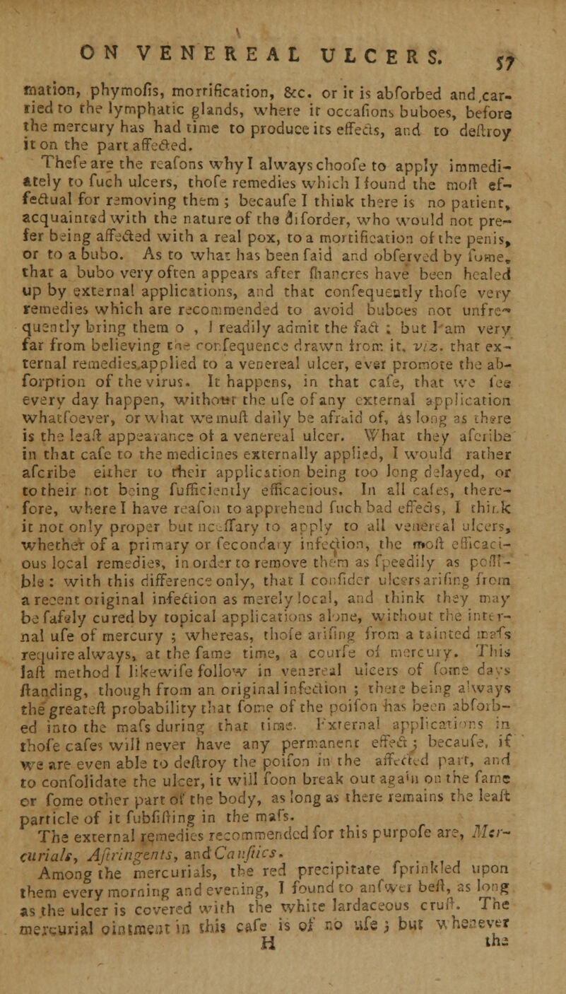 rnation, phymofis, morrification, &c. or it is abforbed and .car- ried to the lymphatic glands, where ir occasions buboes, before the mercury has had time to produce its effects, and to deftroy it on the part affected. Thefeare the rcafons why I always choofe to apply immedi- ately to fuch ulcers, thofe remedies which Hound the molt ef- fectual for removing them ; becaufe I think there is no patient, acquainted with the nature of the uiforder, who would not pre- fer being affe&ed with a real pox, to a mortification of the penis, or to a bubo. As to what has been faid and obfeived by fume. that a bubo very often appears after fhancres have been healed up by external applications, and that confequeudy thofe very remedies which are recommended to avoid buboes not unfrc quently bring them o , 1 readily admit the fact ; but lain very far from believing tWe ronfequencc drawn from it, viz. that ex- ternal remedies.applied to a venereal ulcer, ever promote the ab- forprion of the virus. It happens, in that cafe, that we fee every day happen, without the ufe of any external application whatfoever, or what we muff daily be afraid of, as long as ch*re is the lea/t appeavance of a venereal ulcer. What they afcribe in that cafe to the medicines externally applied, I would rather afcribe either to rheir application being too long delayed, or to their not being fufficiently efficacious. In all cafes, there- fore, where I have reafon to apprehend fuchbad effects, I thir.fc it not only proper butnc-ffary to apply to ail venereal ulcers, whether of a primary or fecondaty infection, the nwft efficaci- ous local remedies, in order to remove th?:m as fpeedily as p bla : with this difference only, that I confldef ulcersarifing from a recent original infection as merely local, and think they may befafely cured by topical applications alone, without the inter- nal ufe of mercury ; whereas, thofe arifing from a tainted mafs require always, at the fame time, a courfe of mercury. This laft method I like wife follow in venere-1 ulcers of (oir.z i ftanding, though from an original infection ; there being always thegreater* probability that fome of the poifon has been abforb- ed into the mafs during that tirae. External applications in. thofe cafes will never have any permanent effefi; becaufe, if we are even able to deftroy the poifon in the affected part, ^r,d to confolidate the ulcer, it will foon break out asa'n on the fame or fome other part of the body, as long as there remains the leaft particle of it fubfifting in the mafs. The external remedies recommended for this purpofe are, Mer- curial*, Aftringents, andCauftics. Among the mercurials, the red precipitate fprinkled upon them every morning and evening, I found to anfwer belt, as long as the ulcer is covered with the white lardaceous cruft. The mercurial ointraetn in this cafe is of no ufe 3 but wheaeve* H th-