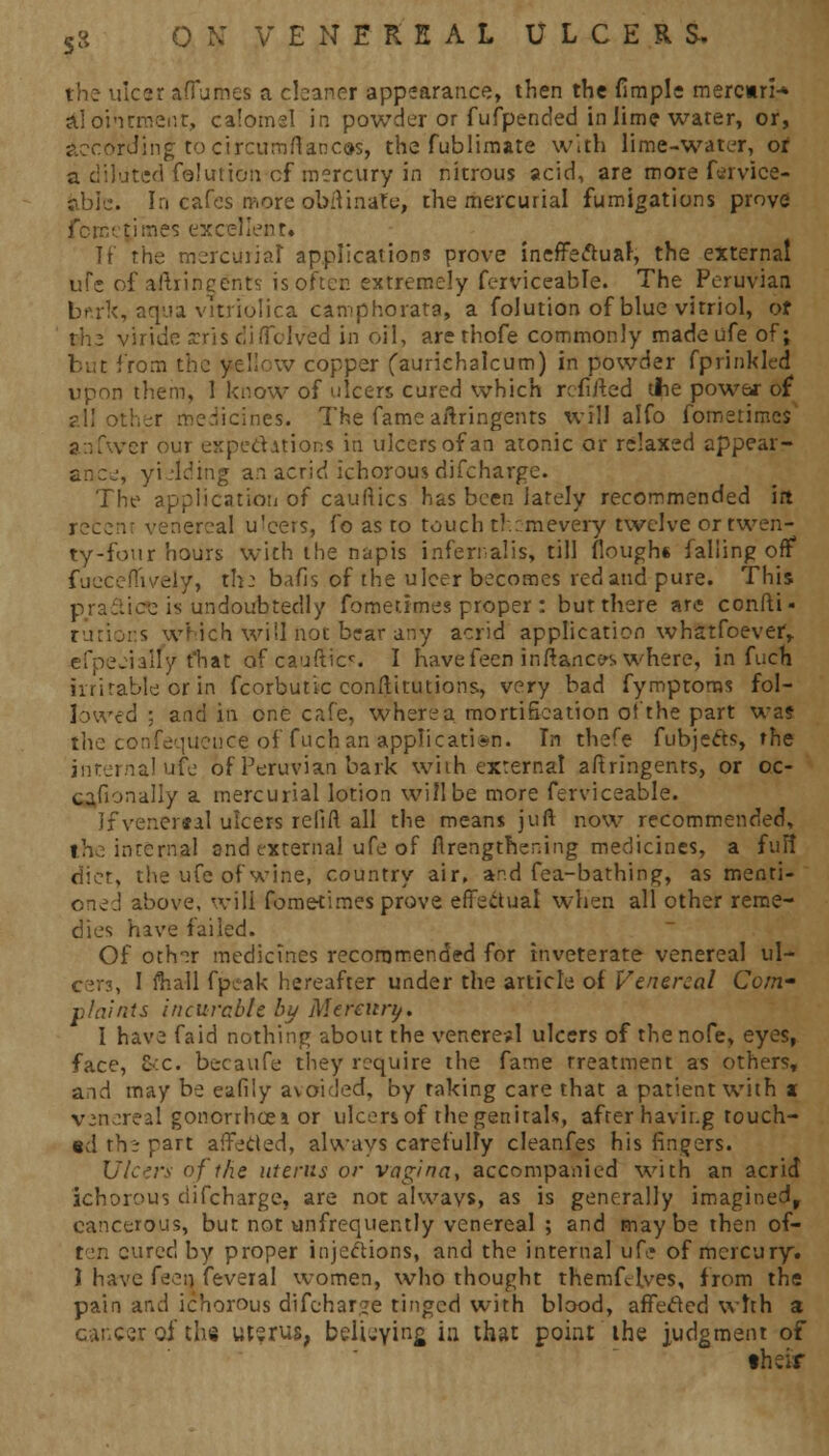 the ulcer afiumes a cleaner appearance, then the flmple rnercnn-* al ointment, calomsl in powder or fufpended in lime water, or, according to circumrTances, the fublimate with lime-water, or ted foluiion of mercury in nitrous acid, are more fervice- abie. In cafes more obftinafe, the mercurial fumigations prove femep tries excellent. If rhe mercurial applications prove ineffectual, the external ufe of aftringents is often extremely ferviceable. The Peruvian bf.rk, aqua vitriolica camphorata, a folution of blue vitriol, or rhe viride xris diffclved in oil, are thofe commonly made ufe of; but from the yellow copper (aurichalcum) in powder fprinkled upon them, 1 know of ulcers cured which refitted the powe* of ail other medicines. The fame aitringenrs will alfo fometimes anfwer our expectations in ulcers of an atonic or relaxed appear- and, yielding an acrid ichorous difchargc. The application of cauftics has been lately recommended irt recenr venereal u'cers, fo as to touch th:-mevery twelve or twen- ty-four hours with the napis infernal is, till floughe falling off fucceffively, the bafis of the ulcer becomes red and pure. This practice is undoubtedly fometimes proper: bur there arc confti- s which will not brar any acrid application whatfoever, efpeeially t'hat afcaufticc. I have feen in fiances where, in fuch irritable or in fcorbuttc conftitutions., very bad fymptoras fol- lowed ; and in one cafe, where a mortification of the part was the confluence of fuch an application. In thefe fubje&s, rhe interna! ufe of Peruvian bark with external aitringenrs, or oc- cafionally a mercurial lotion will be more ferviceable. Ifvener«al ulcers relift all the means juft now recommended, the internal and external ufe of firengthening medicines, a fun* diet, the ufe of wine, country air, and fea-bathing, as menti- oned above, will fometimes prove effectual when all other reme- dies have failed. Of othir medicines recommended for inveterate venereal ul- cers, I fhall fpeak hereafter under the article of Venereal Com- plaints incurable by Mercury. I have faid nothing about the venereal ulcers of the nofe, eyes, face, C-'X. becaufe they require the fame Treatment as others, and may be eafily avoided, by taking care that a patient with x venereal gonorrhceior ulcers of the genitals, after havir.g touch- ed the part affeCled, always carefully cleanfes his finders. Ulcers of the uterus or vagina, accompanied with an acrid ichorous difcharge, are not alwavs, as is generally imagined, cancerous, but not unfrequently venereal ; and maybe then of- ten cured by proper injections, and the internal ufe of mercury. 1 have fe^n feveral women, who thought therofelves, from the pain and ichorous difehar;e tinged with blood, affetfed with a career of the utsrus, belieying in that point the judgment of their