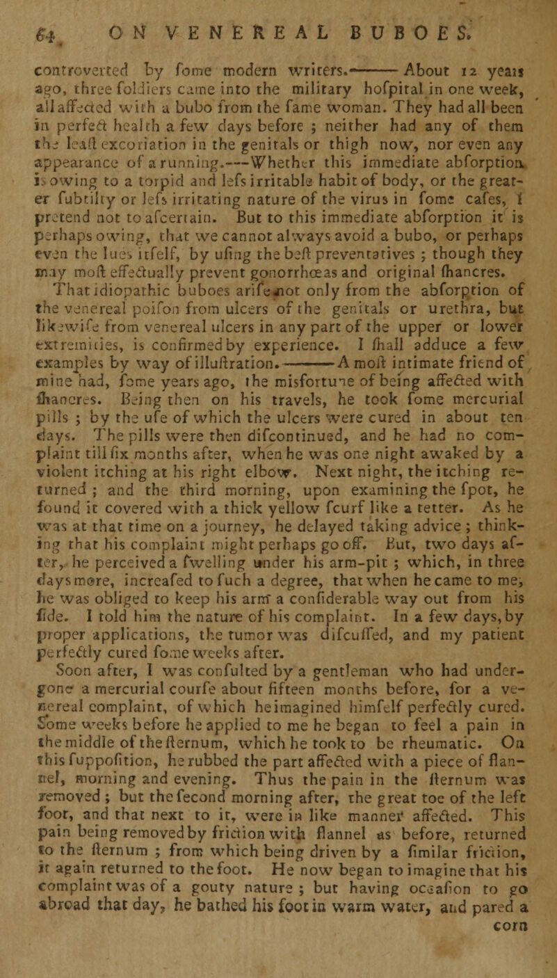 controverted by feme modern writers.—-—— About 12 yeau ago, three foldiers came into the military hofpiral in one week, aliaffc-ried with a bubo from the fame woman. They had all been in perfect health a few days before ; neither had any of them th.- leaft excoriation in the genitals or thigh now, nor even any appearance of a running.—Whether this immediate abforptioa is owing to a torpid and lefs irritable habit of body, or the great- er fubtilty or Jefs irritating nature of the virus in fome cafes, i protend not toafcertain. But to this immediate abforption it is perhapsowing, that we cannot always avoid a bubo, or perhaps even the lues itfelf, by ufirig the beft preventatives ; though they may molt effectually prevent gonorrhoeas and original (hancres. That idiopathic buboes arife^iot only from the abforption of the venereal poifo'n from ulcers of the genitals or urethra, but likewise from venereal ulcers in any part of the upper or lower extremities, is confirmed by experience. I mall adduce a few examples by way of illuftration.———— A molt intimate friend of mine had, fame years ago, the misfortune of being affeded with fliancrcs. Bfing then on his travels, he took fome mercurial pills ; by the ufe of which the ulcers were cured in about ten days. The pills were then difcontinued, and he had no com- plaint till fix months after, when he was one night awaked by a violent itching at his right elbow. Next night, the itching re- turned ; and the third morning, upon examining the fpot, he found it covered with a thick yellow fcurf like a tetter. As he was at that time on a journey, he delayed taking advice ; think- ing that his complaint might perhaps gooff. But, two days af- ter, he perceived a fwelling itnder his arm-pit ; which, in three clays more, increafed tofuch a degree, that when he came to me, he was obliged to keep his arm a confiderable way out from his fide. I told him the nature of his complaint. In a few days, by proper applications, the tumor was difcuifed, and my patient perfectly cured fome weeks after. Soon after, I was confulted by a gentleman who had under- gone a mercurial courfe about fifteen months before, for a ve- nereal complaint, of which heimagined himfelf perfectly cured. Sbme weeks before he applied to me he began to feel a pain in themiddle of thefternum, which he took to be rheumatic. On this fuppofition, he rubbed the part affected with a piece of flan- nel, morning and evening. Thus the pain in the fternum was removed ; but thefecond morning after, the great toe of the left foot, and that next to it, were in like manner affected. This pain being removed by fridion with flannel as before, returned to the fternum ; from which being driven by a flmilar friction, it again returned to the foot. He now began to imagine that his complaint was of a gouty nature; but having ociafion to go abroad that day, he bached his foot in warm water, and pared a corn