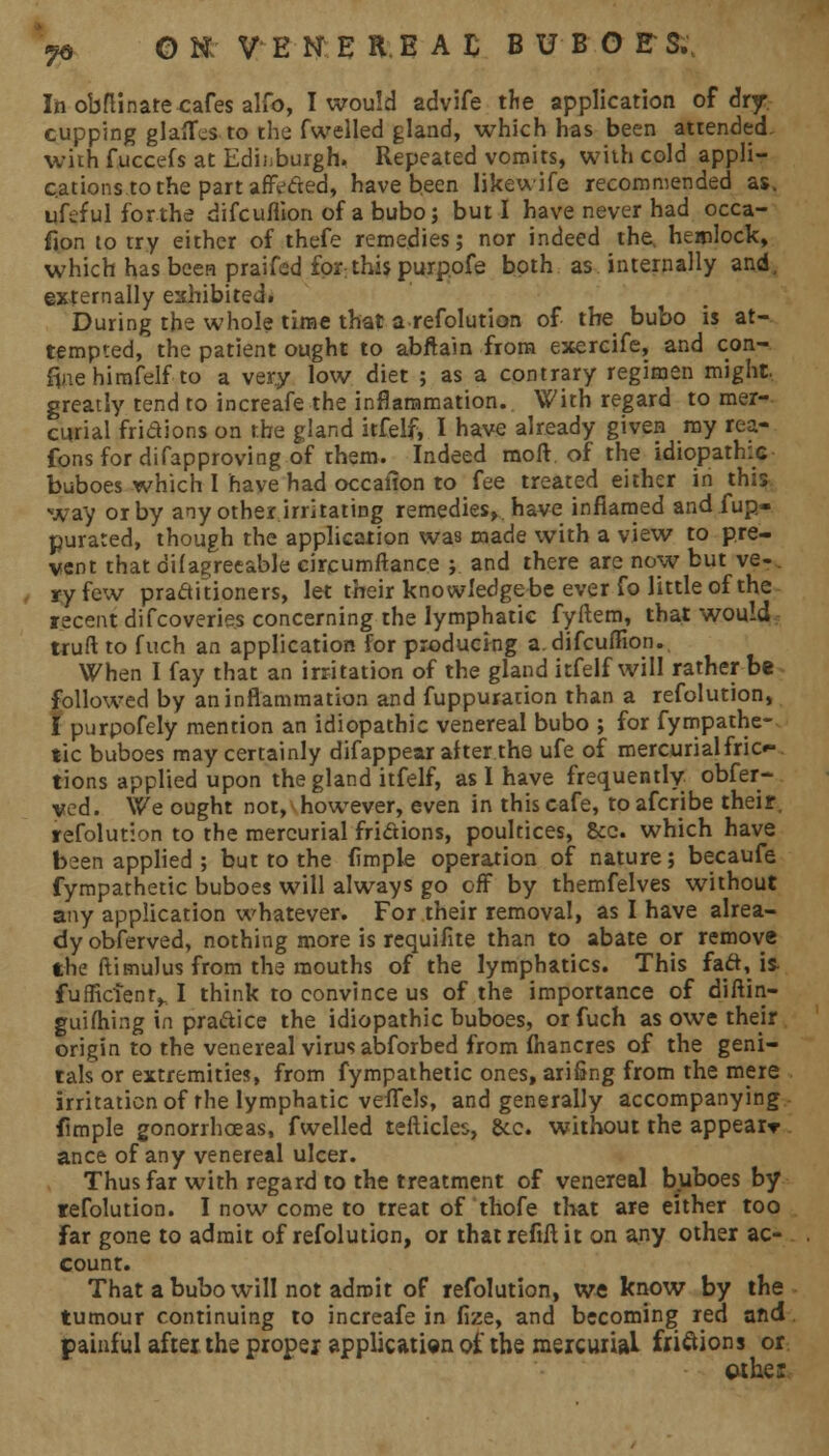 Ih obflinate cafes alfo, I would advife the application of dry cupping glaflfes to the fwelled gland, which has been attended, with fuccefs at Edinburgh. Repeated vomits, with cold appli- cations to the part afivded, have been likewife recommended as. ufeful for the difcuflion of a bubo; but I have never had occa- sion to try either of thefe remedies; nor indeed the. hemlock, which has been praifcd for this purppfe both as internally and, externally exhibited. During the whole time that a refolution of the bubo is at- tempted, the patient ought to abftain from exercife, and con- fine himfelf to a very low diet ; as a contrary regimen might greatly tend to increafe the inflammation. With regard to mer- curial fridions on the gland itfelf, I have already given my rea- fonsfor difapproving of rhem. Indeed raoft of the idiopathic buboes which 1 have had occaiion to fee treated either in this way or by any other irritating remedies, have inflamed and fup- purated, though the application was made with a view to pre- vent that difagreeable circumftance ; and there are now but ve-. ry few practitioners, let their knowledge be ever fo little of the recent difcoverie.s concerning the lymphatic fyftem, that would truft to fuch an application for producing a. difcuflion. When I fay that an irritation of the gland itfelf will rather be followed by an inflammation and fuppuration than a refolution, £ purpofely mention an idiopathic venereal bubo ; for fympathe- tic buboes may certainly difappear after the ufe of mercurialfric*- tions applied upon the gland itfelf, as I have frequently obfer- ved. We ought not, however, even in this cafe, toafcribe their, refolution to the mercurial fridions, poultices, 8cc. which have been applied ; but to the Ample operation of nature; becaufe fympathetic buboes will always go off by themfelves without any application whatever. For their removal, as I have alrea- dy obferved, nothing more is requifite than to abate or remove the ftimulus from the mouths of the lymphatics. This fad, is- fufficienf^ I think to convince us of the importance of diftin- guifhing in pradice the idiopathic buboes, or fuch as owe their origin to the venereal virus abforbed from fhancres of the geni- tals or extremities, from fympathetic ones, ari&ng from the mere irritation of the lymphatic veflfels, and generally accompanying fimple gonorrhoeas, fwelled tefticles, &c. without the appear* ance of any venereal ulcer. Thus far with regard to the treatment of venereal buboes by refolution. I now come to treat of thofe that are either too Far gone to admit of refolution, or that refill it on any other ac- count. That a bubo will not adroit of refolution, we know by the tumour continuing to increafe in fize, and becoming red and painful after the proper application of the mercurial friftions or cuke: