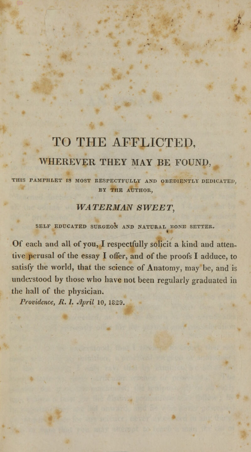 J TO THE AFFLICTED, WHEREVER THEY MAY BE FOUND, ■ THIS PAMPHLET IS MOST RESPECTFULLY AND OBEDIENTLY DEDICATED, BY THE AUTHOR, WATERMAN SWEET, SELF EDUCATED SURGEON AND NATURAL BONE SETTER. I Of each and all of you, I respectfully solicit a kind and atten- tive perusal of the essay I offer, and of the proofs I adduce, to satisfy the world, that the science of Anatomy, may be, and is understood by those who have not been regularly graduated in the hall of the physician.