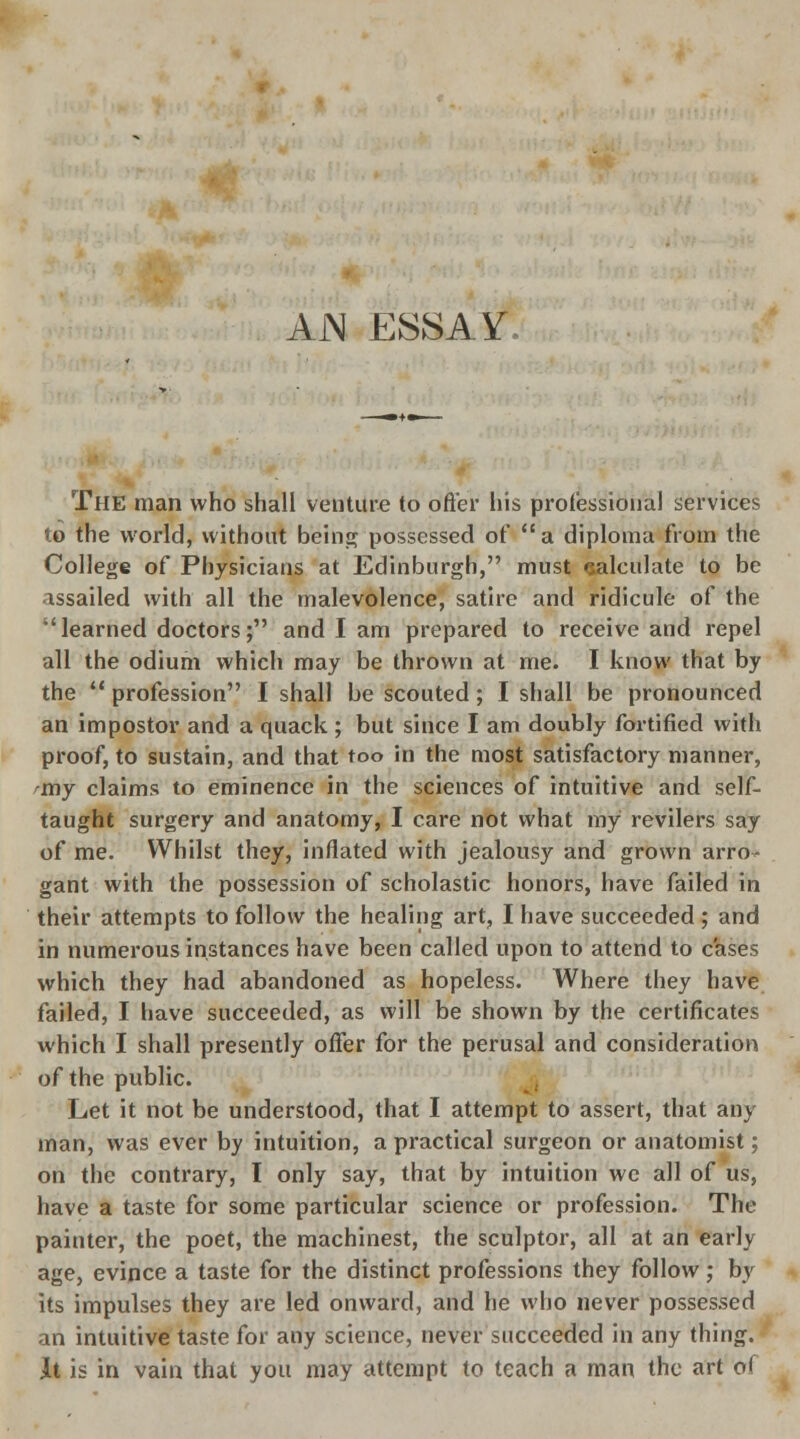 AN ESSAY. The man who shall venture to offer his professional services to the world, without being possessed of a diploma from the College of Physicians at Edinburgh, must calculate to be assailed with all the malevolence, satire and ridicule of the 'learned doctors; and I am prepared to receive and repel all the odium which may be thrown at me. I know that by the  profession I shall be scouted ; I shall be pronounced an impostor and a quack ; but since I am doubly fortified with proof, to sustain, and that too in the most satisfactory manner, 'my claims to eminence in the sciences of intuitive and self- taught surgery and anatomy, I care not what my revilers say of me. Whilst they, inflated with jealousy and grown arro- gant with the possession of scholastic honors, have failed in their attempts to follow the healing art, I have succeeded ; and in numerous instances have been called upon to attend to cases which they had abandoned as hopeless. Where they have failed, I have succeeded, as will be shown by the certificates which I shall presently offer for the perusal and consideration of the public. Let it not be understood, that I attempt to assert, that any man, was ever by intuition, a practical surgeon or anatomist; on the contrary, I only say, that by intuition we all of us, have a taste for some particular science or profession. The painter, the poet, the machines!, the sculptor, all at an early age, evince a taste for the distinct professions they follow; by its impulses they are led onward, and he who never possessed an intuitive taste for any science, never succeeded in any thing. It is in vain that you may attempt to teach a man the art o(