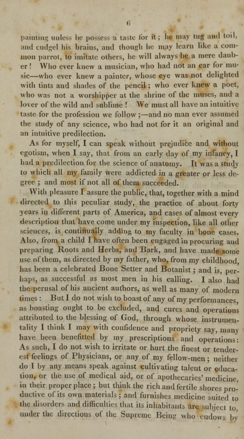 painting unless lie possess a taste lor it; he may tug and toil, and cudgel his brains, and though he may learn like a com- mon parrot, to imitate others, he will always be a mere daub- er ! Who ever knew a musician, who had not an ear for mu- sic—who ever knew a painter, whose eye was not delighted with tints and shades of the pencil; who ever knew a poet, who was not a worshipper at the shrine of the muses, and a lover of the wild and sublime ! We must all have an intuitive taste for the profession we follow ;—and no man ever assumed the study of any science, who had not for it an original and an intuitive predilection. As for myself, I can speak without prejudice and without egotism, when I say, that from an early day of my infancy, I had a predilection for the science of anatomy. It was a study to which all my family were addicted in a greater or less de- gree ; and most if not all of them succeeded. With pleasure I assure the public, that, together with a mind directed to this peculiar study, the practice of about forty years in different parts of America, and cases of almost every description that have come under my inspection, like all other sciences, is continually adding to my faculty in bone cases. Also, from a child I have often been engaged in procuring and preparing Roots and Herbs, and Bark, and have made some use of them, as directed by my father, who, from my childhood has been a celebrated Bone Setter and Botanist; and is, per- haps, as successful as most men in his calling. I also had the perusal of his ancient authors, as well as many of modem times : But I do not wish to boast of any of my performances as boasting ought to be excluded, and cures and operations attributed to the blessing of God, through whose instrumen- tality I think I may with confidence and propriety say, many have been benefitted by my prescriptions and operations: As such, I do not wish to irritate or hurt the finest or tender- est feelings of Physicians, or any of my fellow-men; neither do I by any means speak against cultivating talent or educa- tion, or the use of medical aid, or of apothecaries' medicine in their proper place ; but think the rich and fertile shores pro- ductive of its own materials; and furnishes medicine suited to the disorders and difficulties that its inhabitants are subject to, under the directions of the Supreme Being who endows by