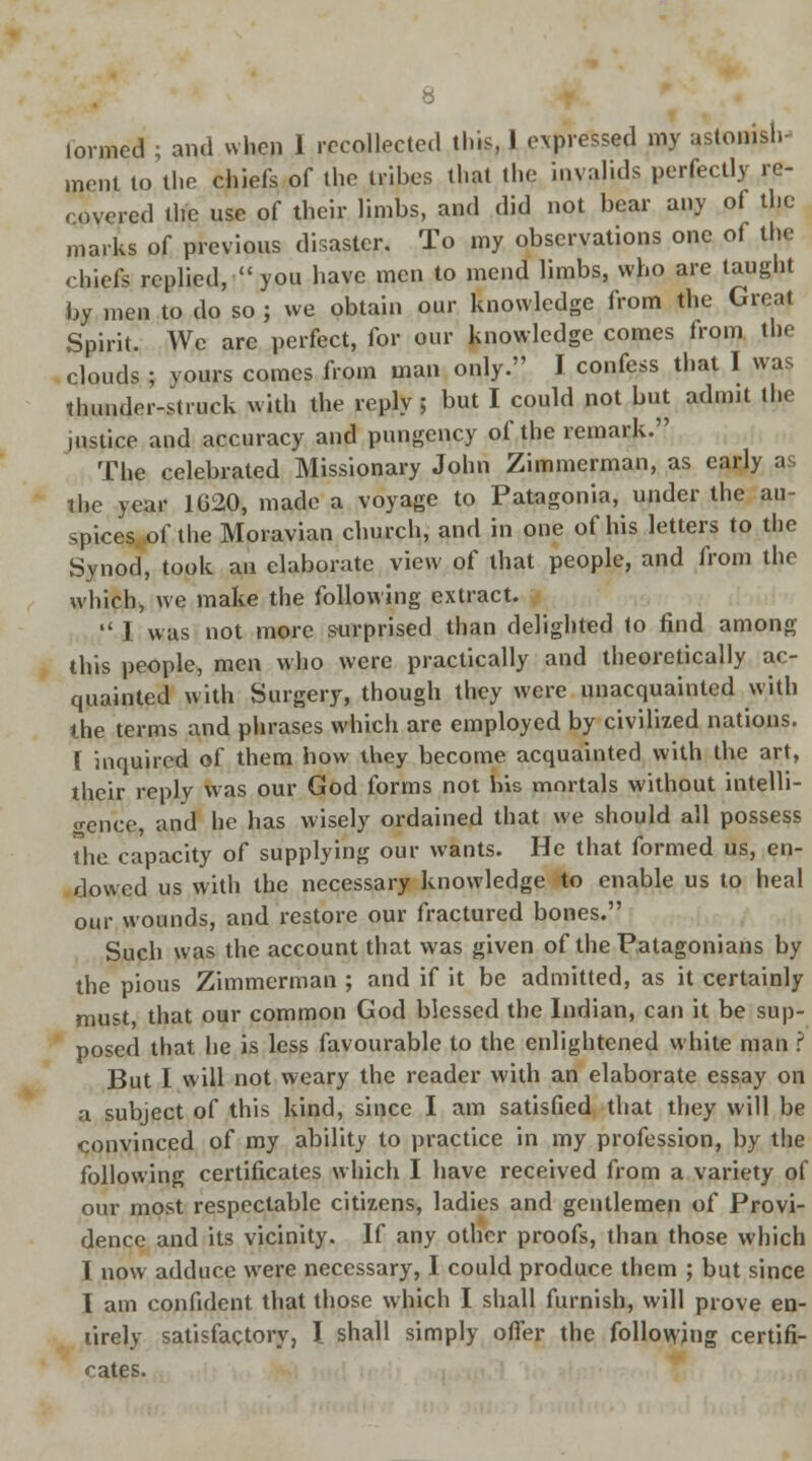 formed ; and when 1 recollected this, 1 expressed my astonish- ment to the chiefs of the trihes that the invalids perfectly re- covered the use of their limbs, and did not bear any of the marks of previous disaster. To my observations one of tin; chiefs replied, you have men to mend limbs, who are taught by men to do so ; we obtain our knowledge from the Great Spirit. We are perfect, for our knowledge comes from the clouds ; yours comes from man only. I confess that I was thunder-struck with the reply; but I could not but admit the justice and accuracy and pungency of the remark. The celebrated Missionary John Zimmerman, as early as the year 1620, made a voyage to Patagonia, under the au- spices..of the Moravian church, and in one of his letters to the Synod, took an elaborate view of that people, and from the which, we make the following extract.  I was not more surprised than delighted to find among this people, men who were practically and theoretically ac- quainted with Surgery, though they were unacquainted with the terms and phrases which are employed by civilized nations. I inquired of them how they become acquainted with the art, their reply was our God forms not his mortals without intelli- o-ence, and he has wisely ordained that we should all possess the capacity of supplying our wants. He that formed us, en- dowed us with the necessary knowledge to enable us to heal our wounds, and restore our fractured bones. Such was the account that was given of thePatagonians by the pious Zimmerman ; and if it be admitted, as it certainly must that our common God blessed the Indian, can it be sup- posed that he is less favourable to the enlightened white man ? But I will not weary the reader with an elaborate essay on a subject of this kind, since I am satisfied that they will be convinced of my ability to practice in my profession, by the following certificates which I have received from a variety of our most respectable citizens, ladies and gentlemen of Provi- dence and its vicinity. If any other proofs, than those which I now adduce were necessary, I could produce them ; but since I am confident that those which I shall furnish, will prove en- tirely satisfactory, I shall simply offer the following certifi- cates.