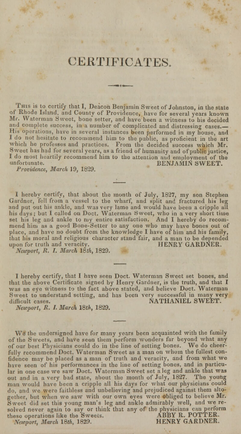 CERTIFICATES, This is to certify that I, Deacon Benjamin Sweet of Johnston, in the state of Rhode Island, and County of Providence, have for several years known Mr. Waterman Sweet, bone setter, and have been a witness to his decided and complete success, in a number of complicated and distressing cases.— His operations, have in several instances been performed in my house, and I do not hesitate to recommend him to the public, as proficient in the art which he professes and practices. From the decided success which Mr. Sweet has had for several years, as a friend of humanity and of public justice, I do most heartily recommend him to the attention and employment of the unfortunate. BENJAMIN SWEET. Providence, March 19, 1829. I hereby certify, that about the month of July, 1827, my son Stephen Gardner, fell from a vessel to the wharf, and split and fractured his leg and put out his ankle, and was very lame and would have been a cripple all his days; but I called on Doct. Waterman Sweet, who in a very short time set his leg and ankle to my entire satisfaction. And I hereby do recom- mend him as a good Bone-Setter to any one who may have bones out of place, and have no doubt from the knowledge I have of him and his family, that his moral and religious character stand fair, and a man to be depended upon for truth and veracity. HENRY GARDNER. Newport, R. I. March 18th, 1829. I hereby certify, that I haye seen Doct. Waterman Sweet set bones, and that the above Certificate signed by Henry Gardner, is the truth, and that I was an eye witness to the fact above stated, and believe Doct. Waterman Sweet to understand setting, and has been very successful in many very difficult cases. NATHANIEL SWEET. Newport, R. I. March 18th, 1829. We the undersigned have for many years been acquainted with the family of the Sweets, and have seen them perform wonders far beyond what any of our best Physicians could do in the line of setting bones. We do cheer- fully recommend Doct. Waterman Sweet as a man on whom the fullest con- fidence may be placed as a man of truth and veracity, and from what we have seen of his performances in the line of setting bones, and in particu- lar in one case we saw Doct. Waterman Sweet set a leg and ankle that was out and in a very bad state, about the month of July, 1827. The young man would have been a cripple all his days for what our physicians could do, and we were faithless and unbelieving and prejudiced against them alto- gether, but when we saw with our own eyes were obliged to believe Mr. Sweet did set this young man's leg and ankle admirably well, and we re- solved never again to say or think that any of the physicians can perform theso operations like the Sweets. ABBY R. POTTER. Newport, March 18th, 1829. HENRY GARDNER.